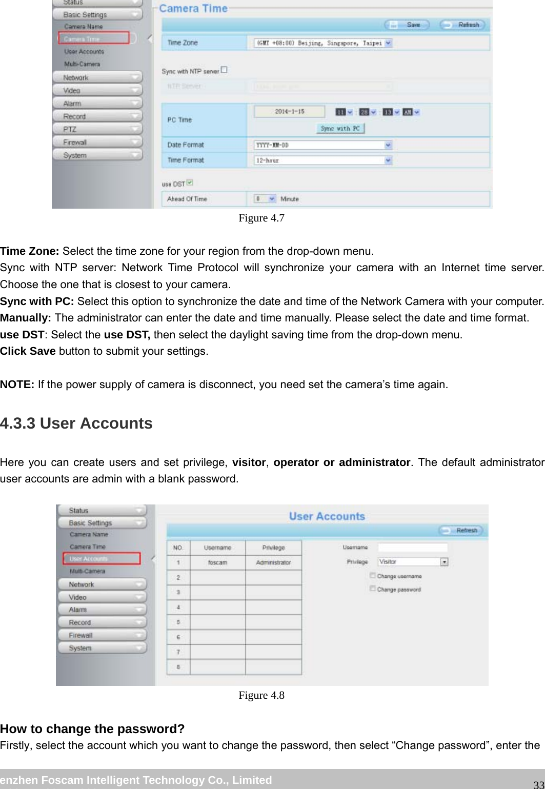 wwwwww..ffoossccaamm..ccoomm SShheennzzhheenn FFoossccaamm IInntteelllliiggeenntt TTeecchhnnoollooggyy CCoo..,, LLiimmiitteedd TTeell:: 8866 775555 22667744 55666688 FFaaxx:: 8866 775555 22667744 55116688 33 Figure 4.7 Time Zone: Select the time zone for your region from the drop-down menu. Sync with NTP server: Network Time Protocol will synchronize your camera with an Internet time server. Choose the one that is closest to your camera. Sync with PC: Select this option to synchronize the date and time of the Network Camera with your computer. Manually: The administrator can enter the date and time manually. Please select the date and time format. use DST: Select the use DST, then select the daylight saving time from the drop-down menu. Click Save button to submit your settings. NOTE: If the power supply of camera is disconnect, you need set the camera’s time again. 4.3.3 User Accounts Here you can create users and set privilege, visitor, operator or administrator. The default administrator user accounts are admin with a blank password. Figure 4.8 How to change the password? Firstly, select the account which you want to change the password, then select “Change password”, enter the