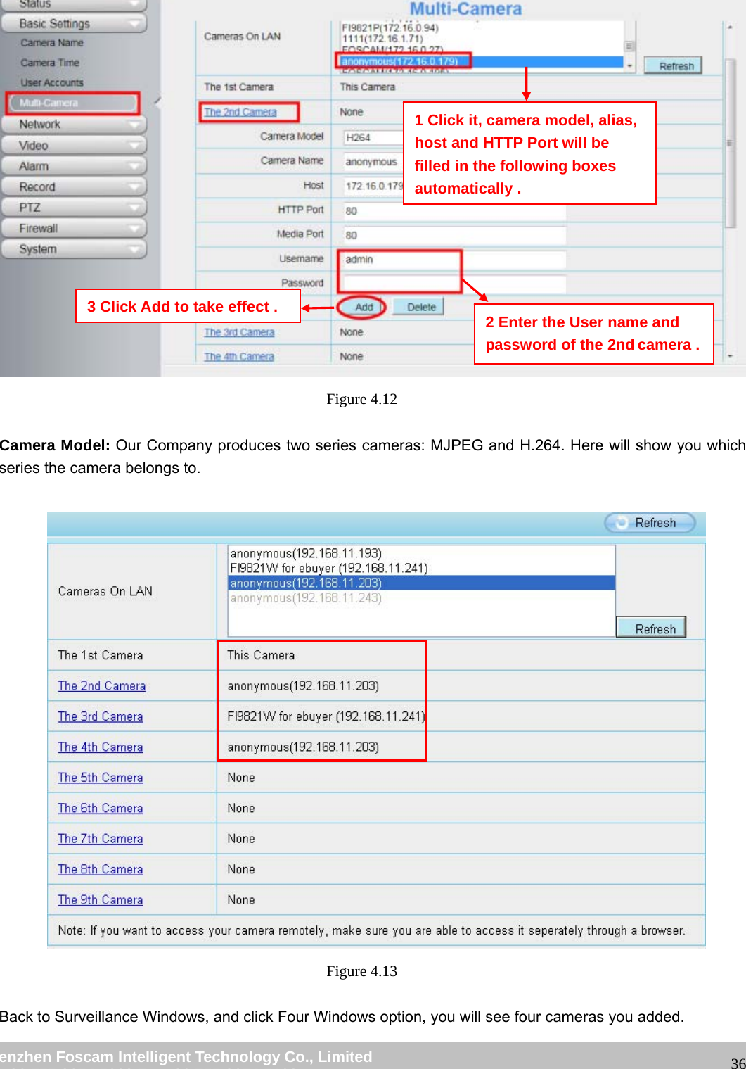 wwwwww..ffoossccaamm..ccoomm SShheennzzhheenn FFoossccaamm IInntteelllliiggeenntt TTeecchhnnoollooggyy CCoo..,, LLiimmiitteedd TTeell:: 8866 775555 22667744 55666688 FFaaxx:: 8866 775555 22667744 55116688 36 Figure 4.12 Camera Model: Our Company produces two series cameras: MJPEG and H.264. Here will show you which series the camera belongs to. Figure 4.13 Back to Surveillance Windows, and click Four Windows option, you will see four cameras you added. 2 Enter the User name and password of the 2nd camera .1 Click it, camera model, alias, host and HTTP Port will be filled in the following boxes automatically . 3 Click Add to take effect .