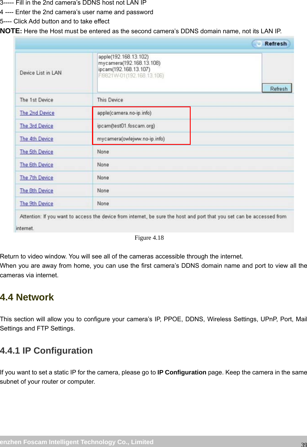wwwwww..ffoossccaamm..ccoomm SShheennzzhheenn FFoossccaamm IInntteelllliiggeenntt TTeecchhnnoollooggyy CCoo..,, LLiimmiitteedd TTeell:: 8866 775555 22667744 55666688 FFaaxx:: 8866 775555 22667744 55116688 393----- Fill in the 2nd camera’s DDNS host not LAN IP 4 ---- Enter the 2nd camera’s user name and password 5---- Click Add button and to take effect NOTE: Here the Host must be entered as the second camera’s DDNS domain name, not its LAN IP. Figure 4.18 Return to video window. You will see all of the cameras accessible through the internet. When you are away from home, you can use the first camera’s DDNS domain name and port to view all the cameras via internet. 4.4 Network This section will allow you to configure your camera’s IP, PPOE, DDNS, Wireless Settings, UPnP, Port, Mail Settings and FTP Settings. 4.4.1 IP Configuration If you want to set a static IP for the camera, please go to IP Configuration page. Keep the camera in the same subnet of your router or computer.