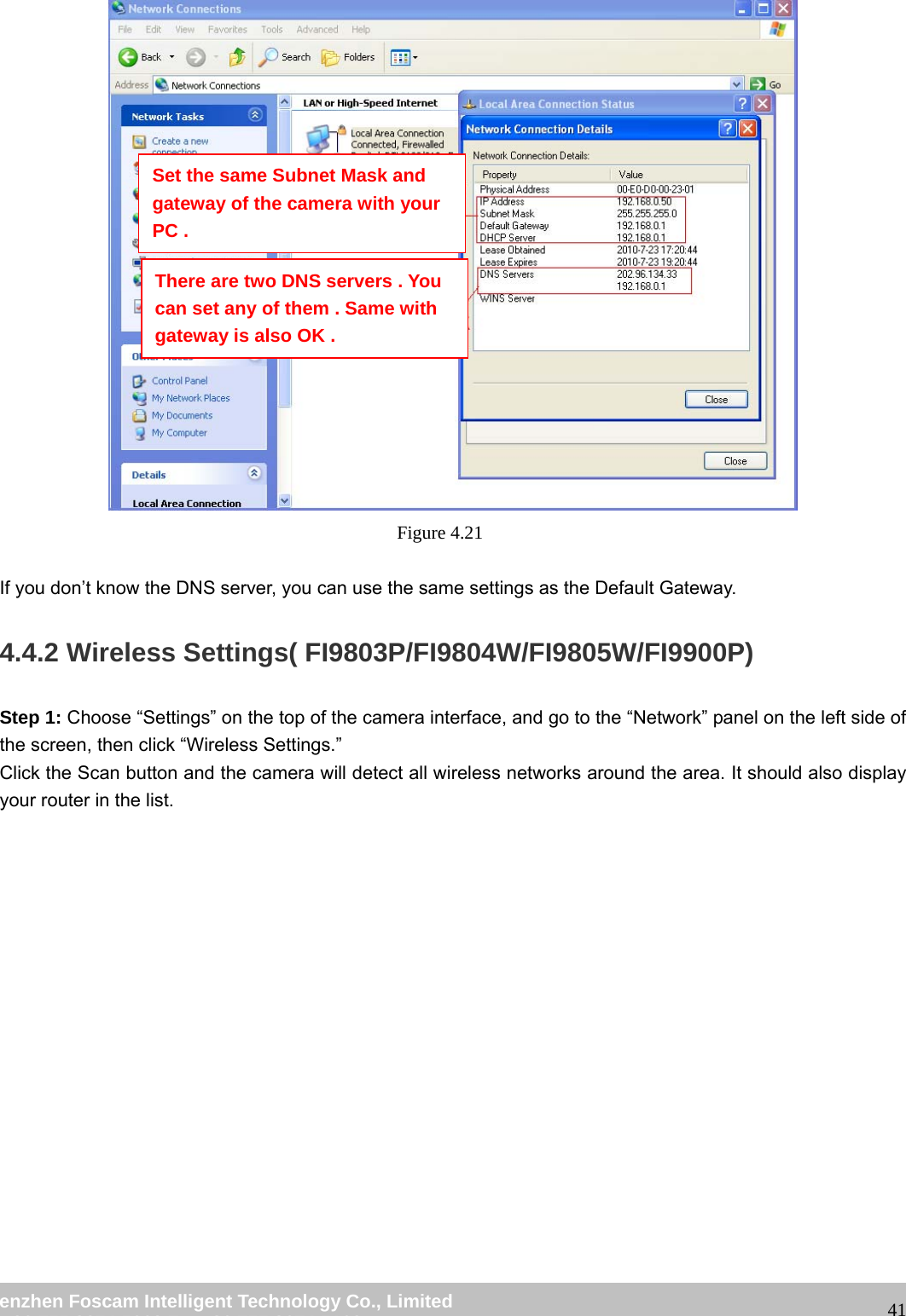 wwwwww..ffoossccaamm..ccoomm SShheennzzhheenn FFoossccaamm IInntteelllliiggeenntt TTeecchhnnoollooggyy CCoo..,, LLiimmiitteedd TTeell:: 8866 775555 22667744 55666688 FFaaxx:: 8866 775555 22667744 55116688 41 Figure 4.21 If you don’t know the DNS server, you can use the same settings as the Default Gateway. 4.4.2 Wireless Settings( FI9803P/FI9804W/FI9805W/FI9900P) Step 1: Choose “Settings” on the top of the camera interface, and go to the “Network” panel on the left side of the screen, then click “Wireless Settings.” Click the Scan button and the camera will detect all wireless networks around the area. It should also display your router in the list. Set the same Subnet Mask and gateway of the camera with your PC . There are two DNS servers . You can set any of them . Same with gateway is also OK .