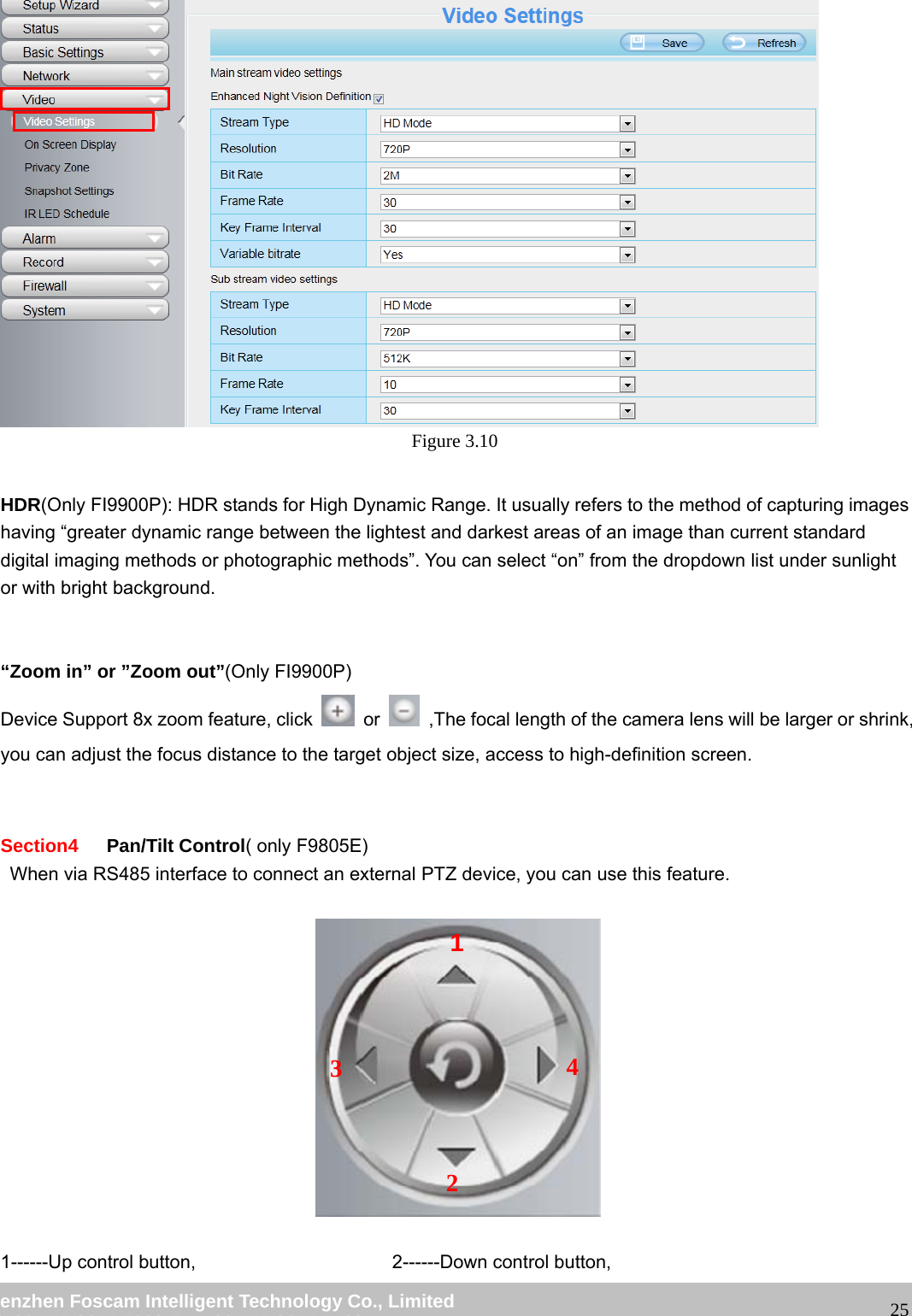 wwwwww..ffoossccaamm..ccoomm SShheennzzhheenn FFoossccaamm IInntteelllliiggeenntt TTeecchhnnoollooggyy CCoo..,, LLiimmiitteedd TTeell:: 8866 775555 22667744 55666688 FFaaxx:: 8866 775555 22667744 55116688 25 Figure 3.10 HDR(Only FI9900P): HDR stands for High Dynamic Range. It usually refers to the method of capturing images having “greater dynamic range between the lightest and darkest areas of an image than current standard digital imaging methods or photographic methods”. You can select “on” from the dropdown list under sunlight or with bright background. “Zoom in” or ”Zoom out”(Only FI9900P) Device Support 8x zoom feature, click or ,The focal length of the camera lens will be larger or shrink, you can adjust the focus distance to the target object size, access to high-definition screen. Section4 Pan/Tilt Control( only F9805E) When via RS485 interface to connect an external PTZ device, you can use this feature. 1------Up control button, 2------Down control button, 1234