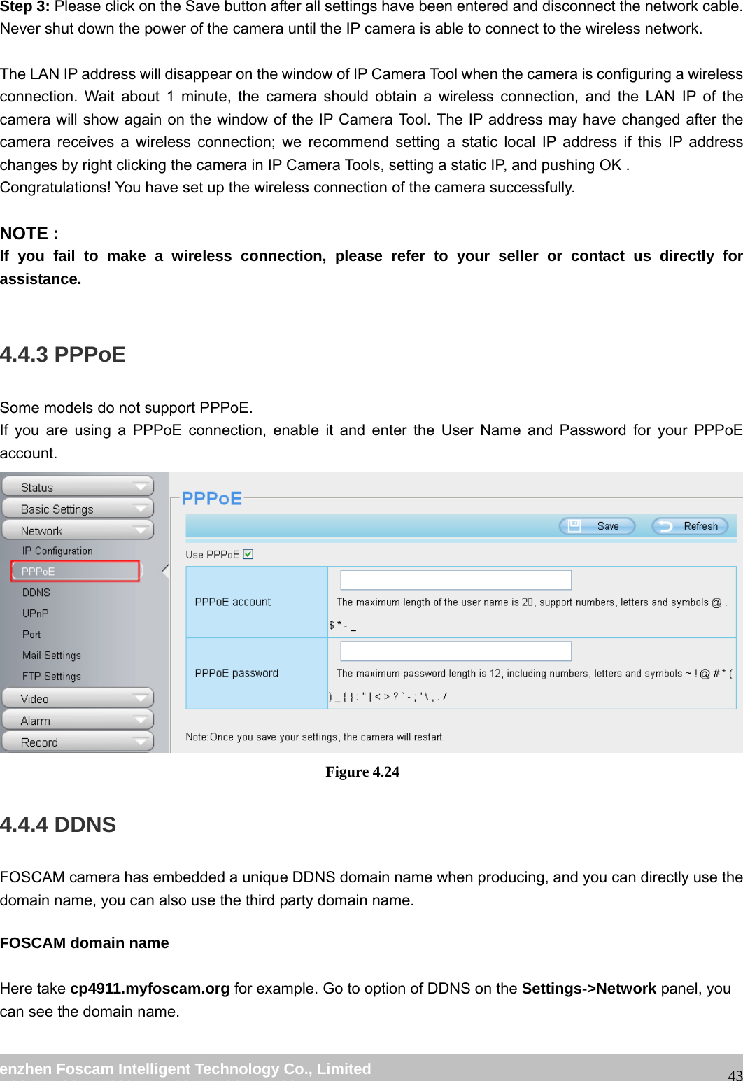 wwwwww..ffoossccaamm..ccoomm SShheennzzhheenn FFoossccaamm IInntteelllliiggeenntt TTeecchhnnoollooggyy CCoo..,, LLiimmiitteedd TTeell:: 8866 775555 22667744 55666688 FFaaxx:: 8866 775555 22667744 55116688 43Step 3: Please click on the Save button after all settings have been entered and disconnect the network cable. Never shut down the power of the camera until the IP camera is able to connect to the wireless network. The LAN IP address will disappear on the window of IP Camera Tool when the camera is configuring a wireless connection. Wait about 1 minute, the camera should obtain a wireless connection, and the LAN IP of the camera will show again on the window of the IP Camera Tool. The IP address may have changed after the camera receives a wireless connection; we recommend setting a static local IP address if this IP address changes by right clicking the camera in IP Camera Tools, setting a static IP, and pushing OK . Congratulations! You have set up the wireless connection of the camera successfully. NOTE : If you fail to make a wireless connection, please refer to your seller or contact us directly for assistance. 4.4.3 PPPoE Some models do not support PPPoE. If you are using a PPPoE connection, enable it and enter the User Name and Password for your PPPoE account. Figure 4.24 4.4.4 DDNS FOSCAM camera has embedded a unique DDNS domain name when producing, and you can directly use the domain name, you can also use the third party domain name. FOSCAM domain name Here take cp4911.myfoscam.org for example. Go to option of DDNS on the Settings->Network panel, you can see the domain name.