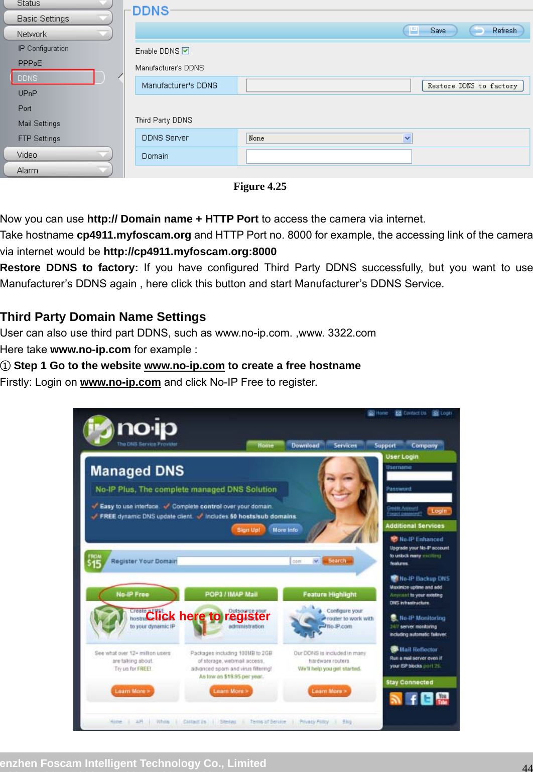 wwwwww..ffoossccaamm..ccoomm SShheennzzhheenn FFoossccaamm IInntteelllliiggeenntt TTeecchhnnoollooggyy CCoo..,, LLiimmiitteedd TTeell:: 8866 775555 22667744 55666688 FFaaxx:: 8866 775555 22667744 55116688 44 Figure 4.25 Now you can use http:// Domain name + HTTP Port to access the camera via internet. Take hostname cp4911.myfoscam.org and HTTP Port no. 8000 for example, the accessing link of the camera via internet would be http://cp4911.myfoscam.org:8000 Restore DDNS to factory: If you have configured Third Party DDNS successfully, but you want to use Manufacturer’s DDNS again , here click this button and start Manufacturer’s DDNS Service. Third Party Domain Name Settings User can also use third part DDNS, such as www.no-ip.com. ,www. 3322.com Here take www.no-ip.com for example : ①Step 1 Go to the website www.no-ip.com to create a free hostname Firstly: Login on www.no-ip.com and click No-IP Free to register. Click here to register
