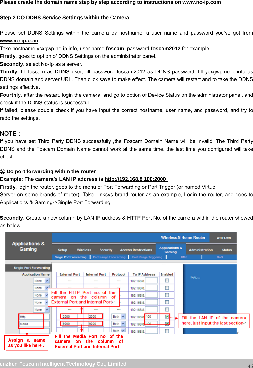 wwwwww..ffoossccaamm..ccoomm SShheennzzhheenn FFoossccaamm IInntteelllliiggeenntt TTeecchhnnoollooggyy CCoo..,, LLiimmiitteedd TTeell:: 8866 775555 22667744 55666688 FFaaxx:: 8866 775555 22667744 55116688 46Please create the domain name step by step according to instructions on www.no-ip.com Step 2 DO DDNS Service Settings within the Camera Please set DDNS Settings within the camera by hostname, a user name and password you’ve got from www.no-ip.com Take hostname ycxgwp.no-ip.info, user name foscam, password foscam2012 for example. Firstly, goes to option of DDNS Settings on the administrator panel. Secondly, select No-Ip as a server. Thirdly, fill foscam as DDNS user, fill password foscam2012 as DDNS password, fill ycxgwp.no-ip.info as DDNS domain and server URL, Then click save to make effect. The camera will restart and to take the DDNS settings effective. Fourthly, after the restart, login the camera, and go to option of Device Status on the administrator panel, and check if the DDNS status is successful. If failed, please double check if you have input the correct hostname, user name, and password, and try to redo the settings. NOTE : If you have set Third Party DDNS successfully ,the Foscam Domain Name will be invalid. The Third Party DDNS and the Foscam Domain Name cannot work at the same time, the last time you configured will take effect. D②o port forwarding within the router Example: The camera’s LAN IP address is http://192.168.8.100:2000 Firstly, login the router, goes to the menu of Port Forwarding or Port Trigger (or named Virtue Server on some brands of router). Take Linksys brand router as an example, Login the router, and goes to Applications & Gaming->Single Port Forwarding. Secondly, Create a new column by LAN IP address & HTTP Port No. of the camera within the router showed as below. Assign a name as you like here . Fill the Media Port no. of the camera on the column of External Port and Internal Port .