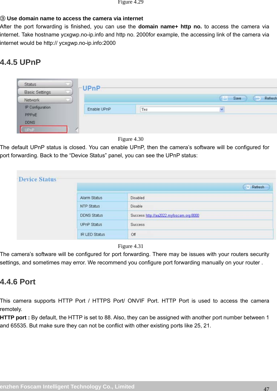 wwwwww..ffoossccaamm..ccoomm SShheennzzhheenn FFoossccaamm IInntteelllliiggeenntt TTeecchhnnoollooggyy CCoo..,, LLiimmiitteedd TTeell:: 8866 775555 22667744 55666688 FFaaxx:: 8866 775555 22667744 55116688 47Figure 4.29 ③Use domain name to access the camera via internet After the port forwarding is finished, you can use the domain name+ http no. to access the camera via internet. Take hostname ycxgwp.no-ip.info and http no. 2000for example, the accessing link of the camera via internet would be http:// ycxgwp.no-ip.info:2000 4.4.5 UPnP Figure 4.30 The default UPnP status is closed. You can enable UPnP, then the camera’s software will be configured for port forwarding. Back to the “Device Status” panel, you can see the UPnP status: Figure 4.31 The camera’s software will be configured for port forwarding. There may be issues with your routers security settings, and sometimes may error. We recommend you configure port forwarding manually on your router . 4.4.6 Port This camera supports HTTP Port / HTTPS Port/ ONVIF Port. HTTP Port is used to access the camera remotely. HTTP port : By default, the HTTP is set to 88. Also, they can be assigned with another port number between 1 and 65535. But make sure they can not be conflict with other existing ports like 25, 21.