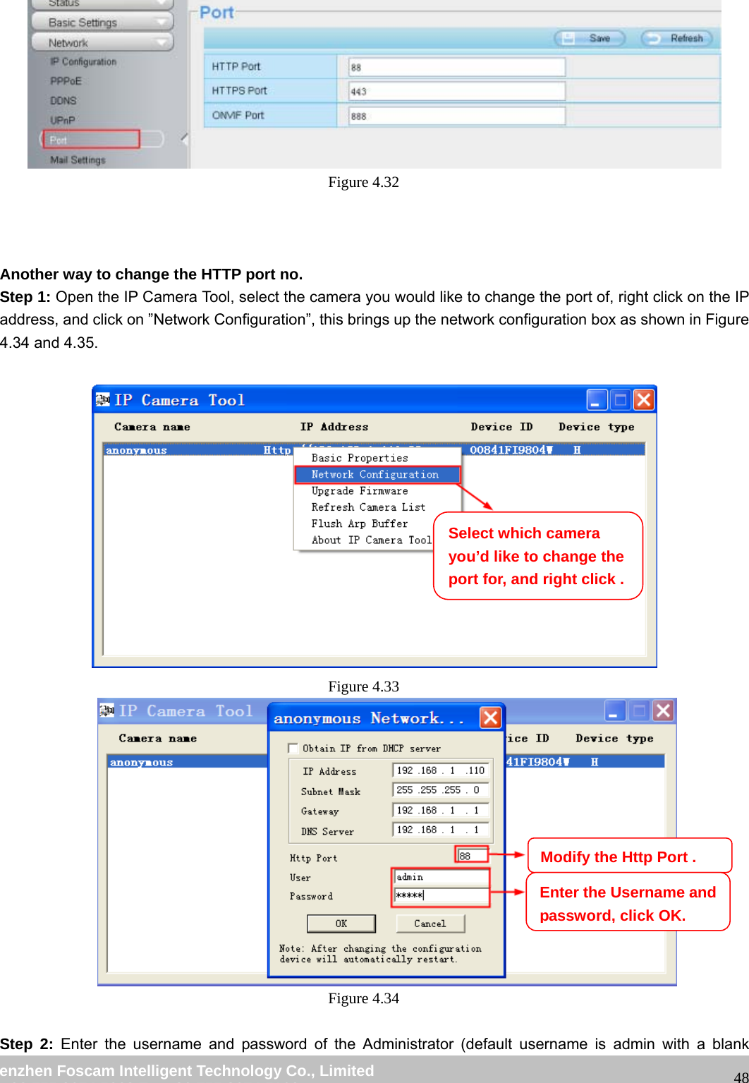 wwwwww..ffoossccaamm..ccoomm SShheennzzhheenn FFoossccaamm IInntteelllliiggeenntt TTeecchhnnoollooggyy CCoo..,, LLiimmiitteedd TTeell:: 8866 775555 22667744 55666688 FFaaxx:: 8866 775555 22667744 55116688 48 Figure 4.32 Another way to change the HTTP port no. Step 1: Open the IP Camera Tool, select the camera you would like to change the port of, right click on the IP address, and click on ”Network Configuration”, this brings up the network configuration box as shown in Figure 4.34 and 4.35. Figure 4.33 Figure 4.34 Step 2: Enter the username and password of the Administrator (default username is admin with a blank Select which camera you’d like to change the port for, and right click . Modify the Http Port .Enter the Username and password, click OK.