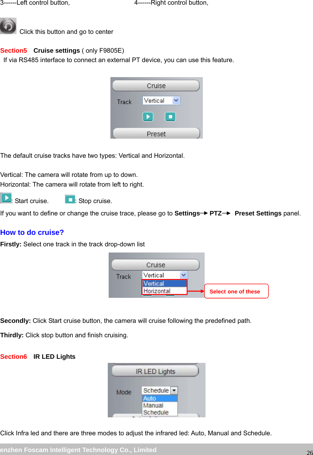 wwwwww..ffoossccaamm..ccoomm SShheennzzhheenn FFoossccaamm IInntteelllliiggeenntt TTeecchhnnoollooggyy CCoo..,, LLiimmiitteedd TTeell:: 8866 775555 22667744 55666688 FFaaxx:: 8866 775555 22667744 55116688 263------Left control button, 4------Right control button, Click this button and go to center Section5 Cruise settings ( only F9805E) If via RS485 interface to connect an external PT device, you can use this feature. The default cruise tracks have two types: Vertical and Horizontal. Vertical: The camera will rotate from up to down. Horizontal: The camera will rotate from left to right. : Start cruise. : Stop cruise. If you want to define or change the cruise trace, please go to Settings PTZ Preset Settings panel. How to do cruise? Firstly: Select one track in the track drop-down list Secondly: Click Start cruise button, the camera will cruise following the predefined path. Thirdly: Click stop button and finish cruising. Section6 IR LED Lights Click Infra led and there are three modes to adjust the infrared led: Auto, Manual and Schedule. Select one of these