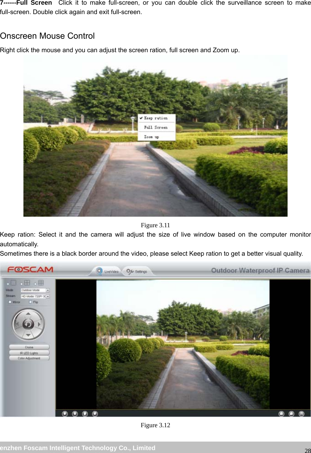 wwwwww..ffoossccaamm..ccoomm SShheennzzhheenn FFoossccaamm IInntteelllliiggeenntt TTeecchhnnoollooggyy CCoo..,, LLiimmiitteedd TTeell:: 8866 775555 22667744 55666688 FFaaxx:: 8866 775555 22667744 55116688 287------Full Screen Click it to make full-screen, or you can double click the surveillance screen to make full-screen. Double click again and exit full-screen. Onscreen Mouse Control Right click the mouse and you can adjust the screen ration, full screen and Zoom up. Figure 3.11 Keep ration: Select it and the camera will adjust the size of live window based on the computer monitor automatically. Sometimes there is a black border around the video, please select Keep ration to get a better visual quality. Figure 3.12