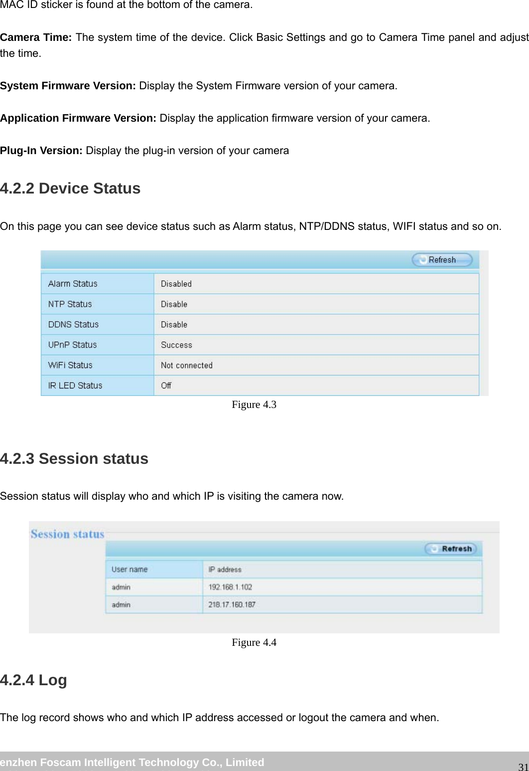 wwwwww..ffoossccaamm..ccoomm SShheennzzhheenn FFoossccaamm IInntteelllliiggeenntt TTeecchhnnoollooggyy CCoo..,, LLiimmiitteedd TTeell:: 8866 775555 22667744 55666688 FFaaxx:: 8866 775555 22667744 55116688 31MAC ID sticker is found at the bottom of the camera. Camera Time: The system time of the device. Click Basic Settings and go to Camera Time panel and adjust the time. System Firmware Version: Display the System Firmware version of your camera. Application Firmware Version: Display the application firmware version of your camera. Plug-In Version: Display the plug-in version of your camera 4.2.2 Device Status On this page you can see device status such as Alarm status, NTP/DDNS status, WIFI status and so on. Figure 4.3 4.2.3 Session status Session status will display who and which IP is visiting the camera now. Figure 4.4 4.2.4 Log The log record shows who and which IP address accessed or logout the camera and when.