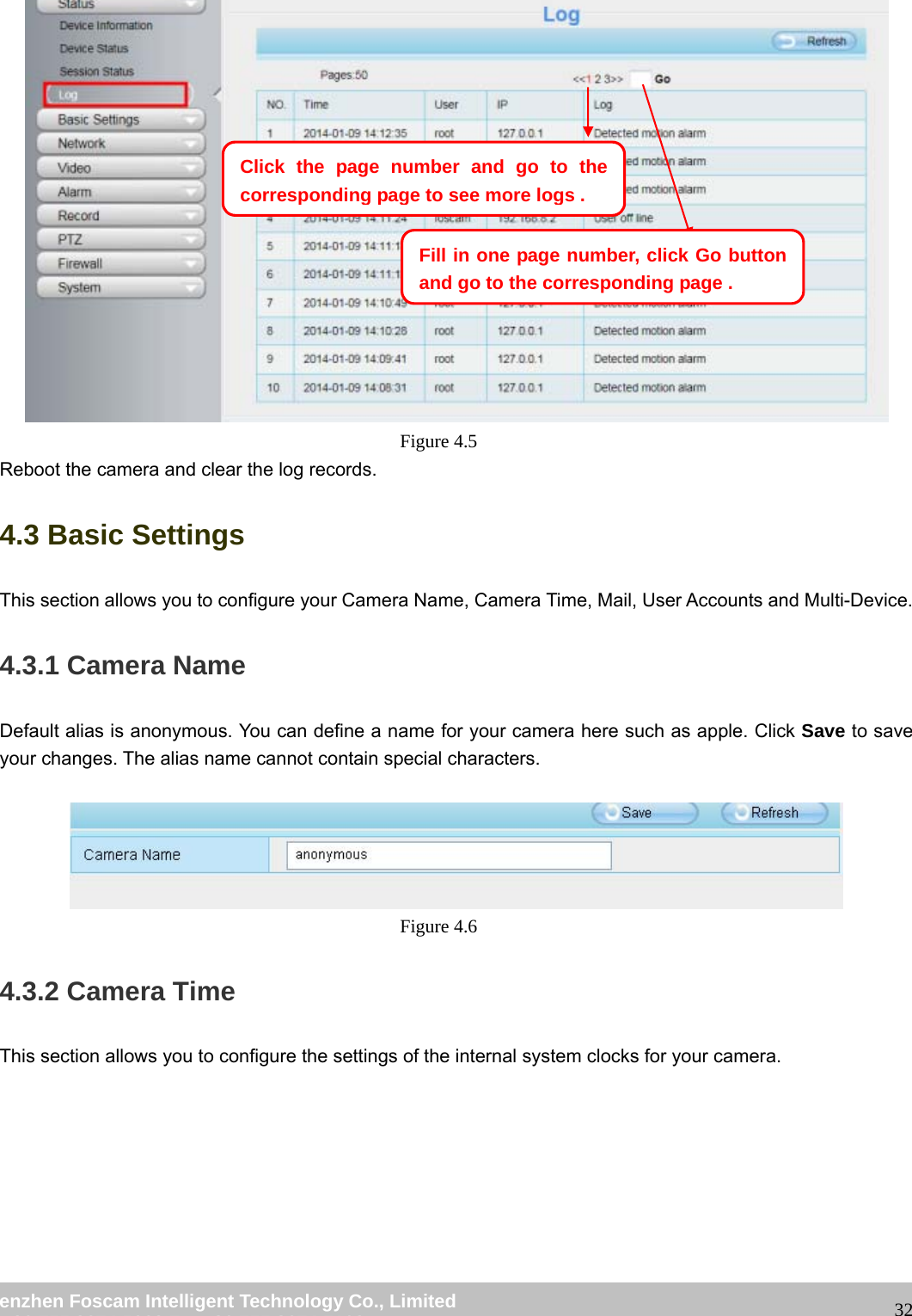 wwwwww..ffoossccaamm..ccoomm SShheennzzhheenn FFoossccaamm IInntteelllliiggeenntt TTeecchhnnoollooggyy CCoo..,, LLiimmiitteedd TTeell:: 8866 775555 22667744 55666688 FFaaxx:: 8866 775555 22667744 55116688 32 Figure 4.5 Reboot the camera and clear the log records. 4.3 Basic Settings This section allows you to configure your Camera Name, Camera Time, Mail, User Accounts and Multi-Device. 4.3.1 Camera Name Default alias is anonymous. You can define a name for your camera here such as apple. Click Save to save your changes. The alias name cannot contain special characters. Figure 4.6 4.3.2 Camera Time This section allows you to configure the settings of the internal system clocks for your camera. Click the page number and go to the corresponding page to see more logs.Fill in one page number, click Go button and go to the correspondingpage .
