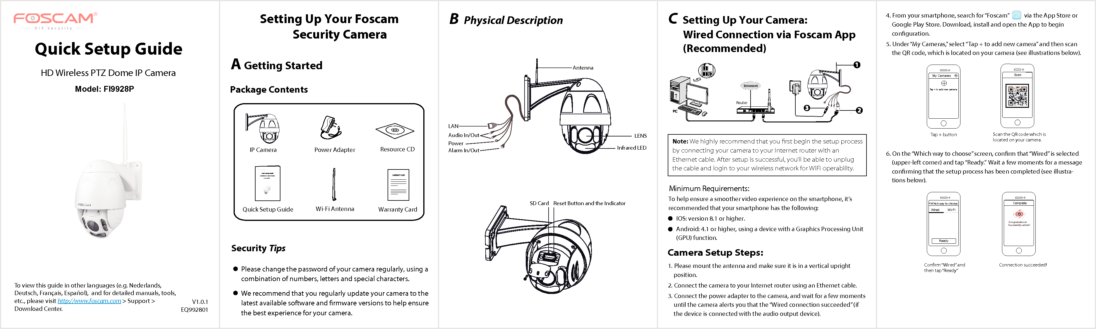 B Physical Description    V1.0.1EQ992801Quick Setup GuideHD Wireless PTZ Dome IP CameraTo view this guide in other languages (e.g. Nederlands, Deutsch, Fran&ccedil;ais, Espa&ntilde;ol),  and for detailed manuals, tools, etc., please visit http://www.foscam.com > Support > Download Center.Security TipsPlease change the password of your camera regularly, using a combination of numbers, letters and special characters. We recommend that you regularly update your camera to the latest available software and rmware versions to help ensure the best experience for your camera.  Package ContentsC Setting Up Your Camera:         Wired Connection via Foscam App            (Recommended)      Camera Setup Steps:Setting Up Your Foscam         Security CameraA Getting StartedNote: We highly recommend that you ﬁrst begin the setup process by connecting your camera to your Internet router with an Ethernet cable. After setup is successful, you&rsquo;ll be able to unplug the cable and login to your wireless network for WiFi operability.  1. Please mount the antenna and make sure it is in a vertical upright position. 2. Connect the camera to your Internet router using an Ethernet cable. 3. Connect the power adapter to the camera, and wait for a few moments until the camera alerts you that the &ldquo;Wired connection succeeded&rdquo; (if the device is connected with the audio output device).4. From your smartphone, search for &ldquo;Foscam&rdquo;           via the App Store or Google Play Store. Download, install and open the App to begin conguration. 5. Under &ldquo;My Cameras,&rdquo; select &ldquo;Tap + to add new camera&rdquo; and then scan the QR code, which is located on your camera (see illustrations below). 6. On the &ldquo;Which way to choose&rdquo; screen, conrm that &ldquo;Wired&rdquo; is selected (upper-left corner) and tap &ldquo;Ready.&rdquo;  Wait a few moments for a message conrming that the setup process has been completed (see illustra-tions below).Scan the QR code which is located on your camera.Scan<Tap + buttonTap + to add new camera  My CamerasConnection succeeded! Conrm &ldquo;Wired&rdquo;  and then tap &ldquo;Ready&rdquo;Which way to choose<ReadyWired         Wi-FiComplete Congratulations!Successfully added!Minimum Requirements:To help ensure a smoother video experience on the smartphone, it&rsquo;s recommended that your smartphone has the following: IOS: version 8.1 or higher.Android: 4.1 or higher, using a device with a Graphics Processing Unit (GPU) function.Model: FI9928PQuick Setup Guide  Resource CDPower Adapter IP Camera Wi-Fi AntennaQuick Setup GuideHD Wireless PTZ Dome IP Camera Warranty Card     WARRANTY CARD~~~~~~~~~~~~~~~~~~~~~~~~~~~~~~~~~~~~~~~~~~~~~~~~~~~~~~~~~~~~~~~~~~~~~~~~~~~~~~~~~~~~~~~~~~~~~~~~~~~~~~~~~~~~~~~~~~~~~~~~~~~~~~~~~~~~~~~~~~~~~~~~~~~~~~~~Model: FI9928PLANPower Infrared LEDLENSAntennaAlarm In/OutAudio In/OutSD Card Reset Button and the IndicatorWPSWPSRouter