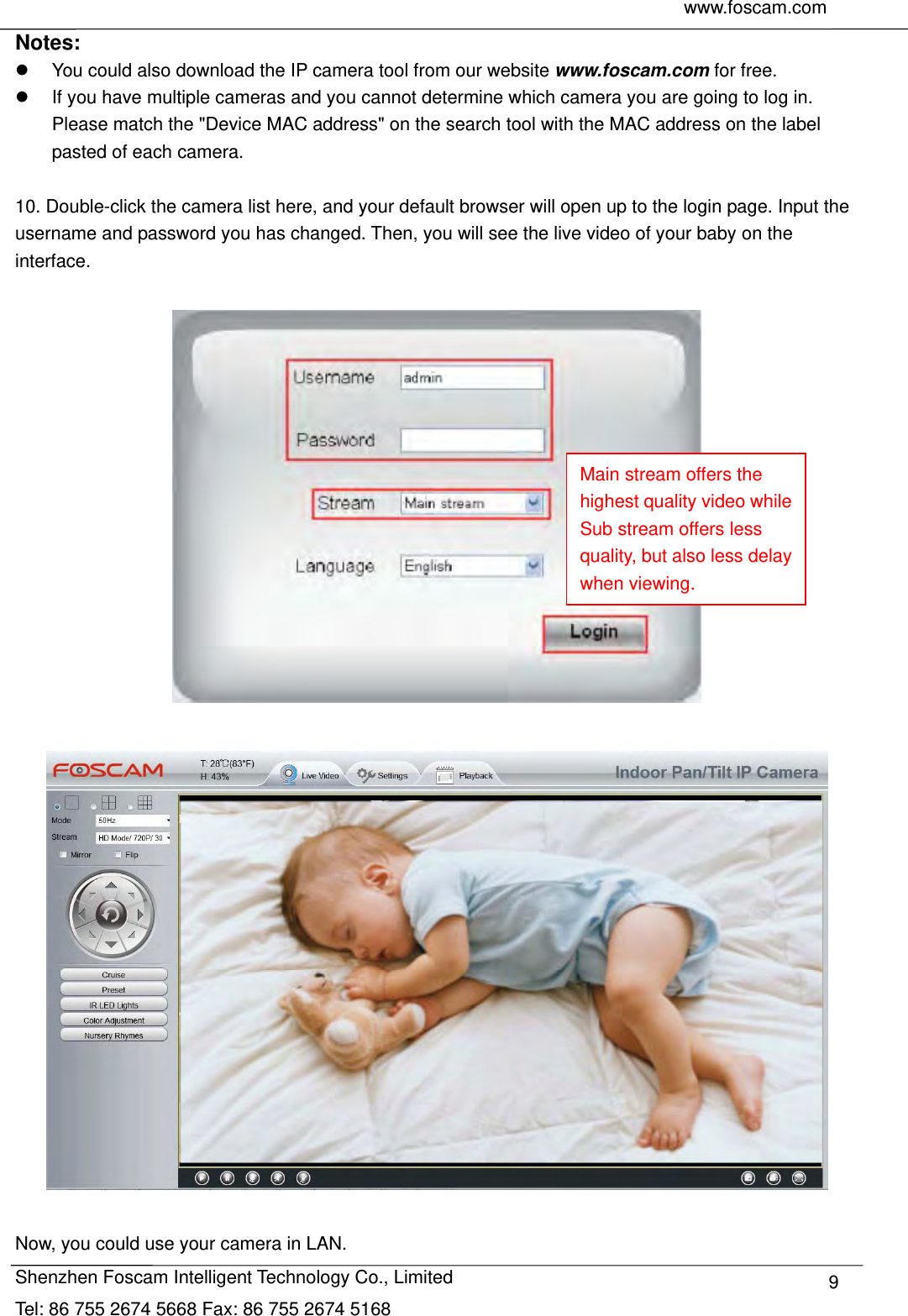     www.foscam.com               Shenzhen Foscam Intelligent Technology Co., Limited Tel: 86 755 2674 5668 Fax: 86 755 2674 5168  9Notes:    You could also download the IP camera tool from our website www.foscam.com for free.   If you have multiple cameras and you cannot determine which camera you are going to log in. Please match the "Device MAC address" on the search tool with the MAC address on the label pasted of each camera.  10. Double-click the camera list here, and your default browser will open up to the login page. Input the username and password you has changed. Then, you will see the live video of your baby on the interface.      Now, you could use your camera in LAN. Main stream offers the highest quality video while Sub stream offers less quality, but also less delay when viewing. 