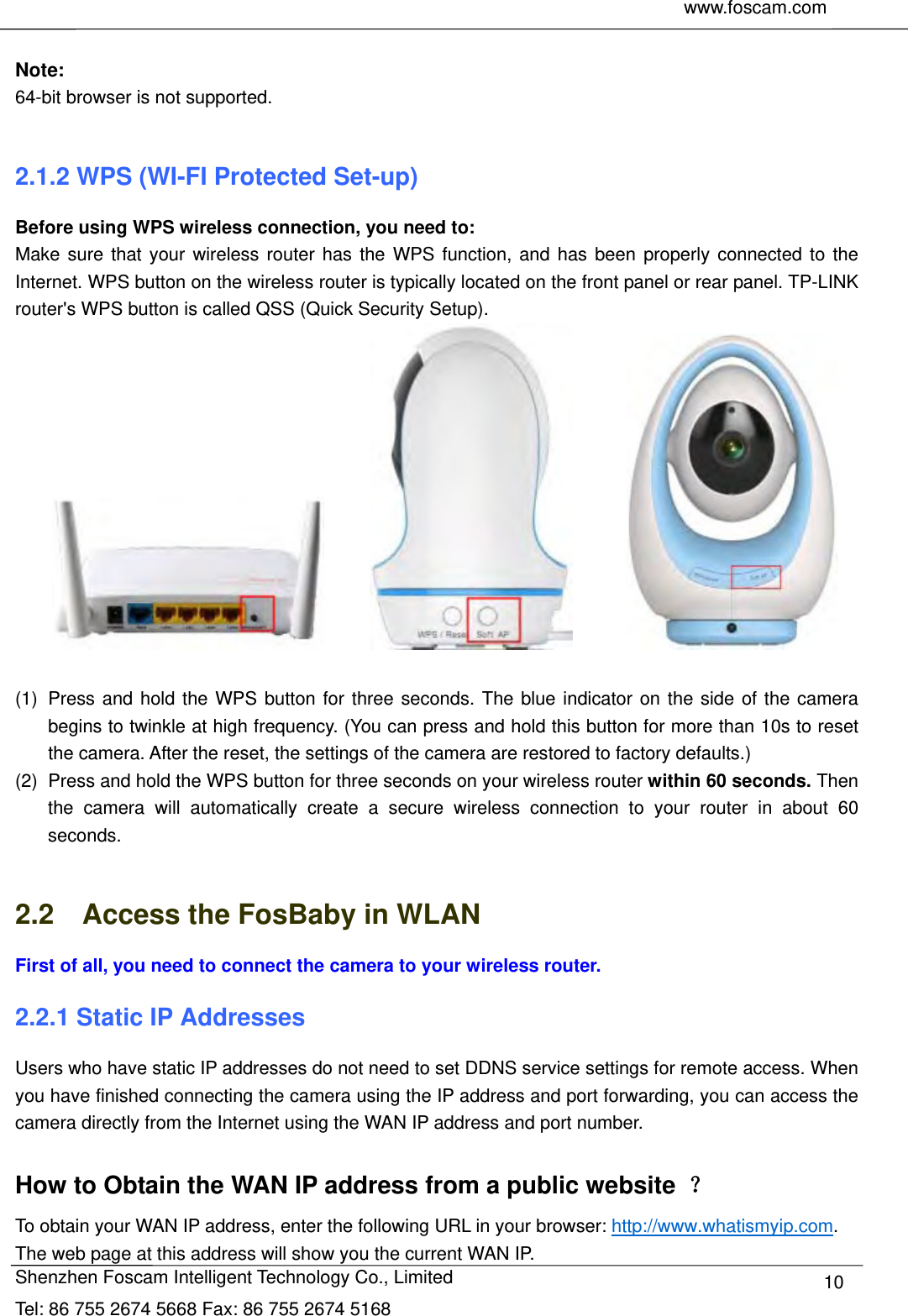     www.foscam.com               Shenzhen Foscam Intelligent Technology Co., Limited Tel: 86 755 2674 5668 Fax: 86 755 2674 5168  10 Note: 64-bit browser is not supported.  2.1.2 WPS (WI-FI Protected Set-up) Before using WPS wireless connection, you need to: Make sure that your wireless router has the WPS function, and has been properly connected to the Internet. WPS button on the wireless router is typically located on the front panel or rear panel. TP-LINK router's WPS button is called QSS (Quick Security Setup).                     (1)  Press and hold the WPS button for three seconds. The blue indicator on the side of the camera begins to twinkle at high frequency. (You can press and hold this button for more than 10s to reset the camera. After the reset, the settings of the camera are restored to factory defaults.) (2)  Press and hold the WPS button for three seconds on your wireless router within 60 seconds. Then the camera will automatically create a secure wireless connection to your router in about 60 seconds.  2.2    Access the FosBaby in WLAN First of all, you need to connect the camera to your wireless router. 2.2.1 Static IP Addresses Users who have static IP addresses do not need to set DDNS service settings for remote access. When you have finished connecting the camera using the IP address and port forwarding, you can access the camera directly from the Internet using the WAN IP address and port number.    How to Obtain the WAN IP address from a public website  ？ To obtain your WAN IP address, enter the following URL in your browser: http://www.whatismyip.com. The web page at this address will show you the current WAN IP. 
