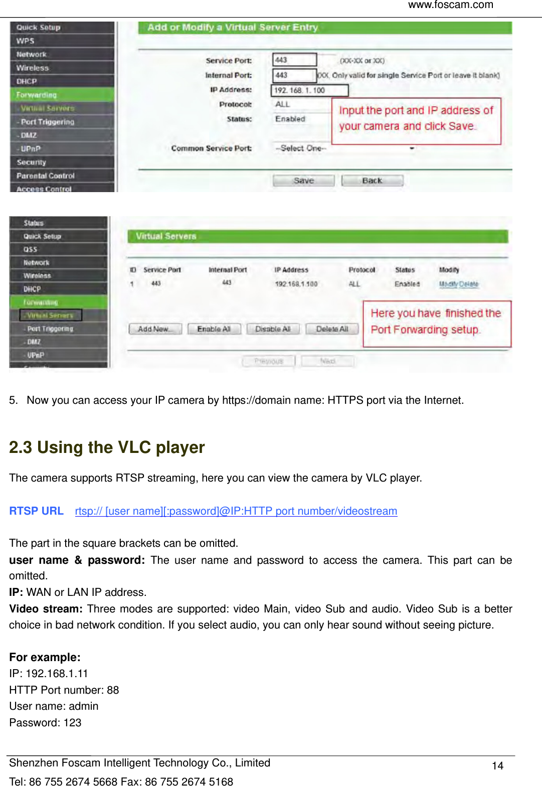     www.foscam.com               Shenzhen Foscam Intelligent Technology Co., Limited Tel: 86 755 2674 5668 Fax: 86 755 2674 5168  14    5.   Now you can access your IP camera by https://domain name: HTTPS port via the Internet.    2.3 Using the VLC player The camera supports RTSP streaming, here you can view the camera by VLC player.  RTSP URL    rtsp:// [user name][:password]@IP:HTTP port number/videostream  The part in the square brackets can be omitted. user name &amp; password: The user name and password to access the camera. This part can be omitted. IP: WAN or LAN IP address. Video stream: Three modes are supported: video Main, video Sub and audio. Video Sub is a better choice in bad network condition. If you select audio, you can only hear sound without seeing picture.  For example: IP: 192.168.1.11 HTTP Port number: 88 User name: admin Password: 123  