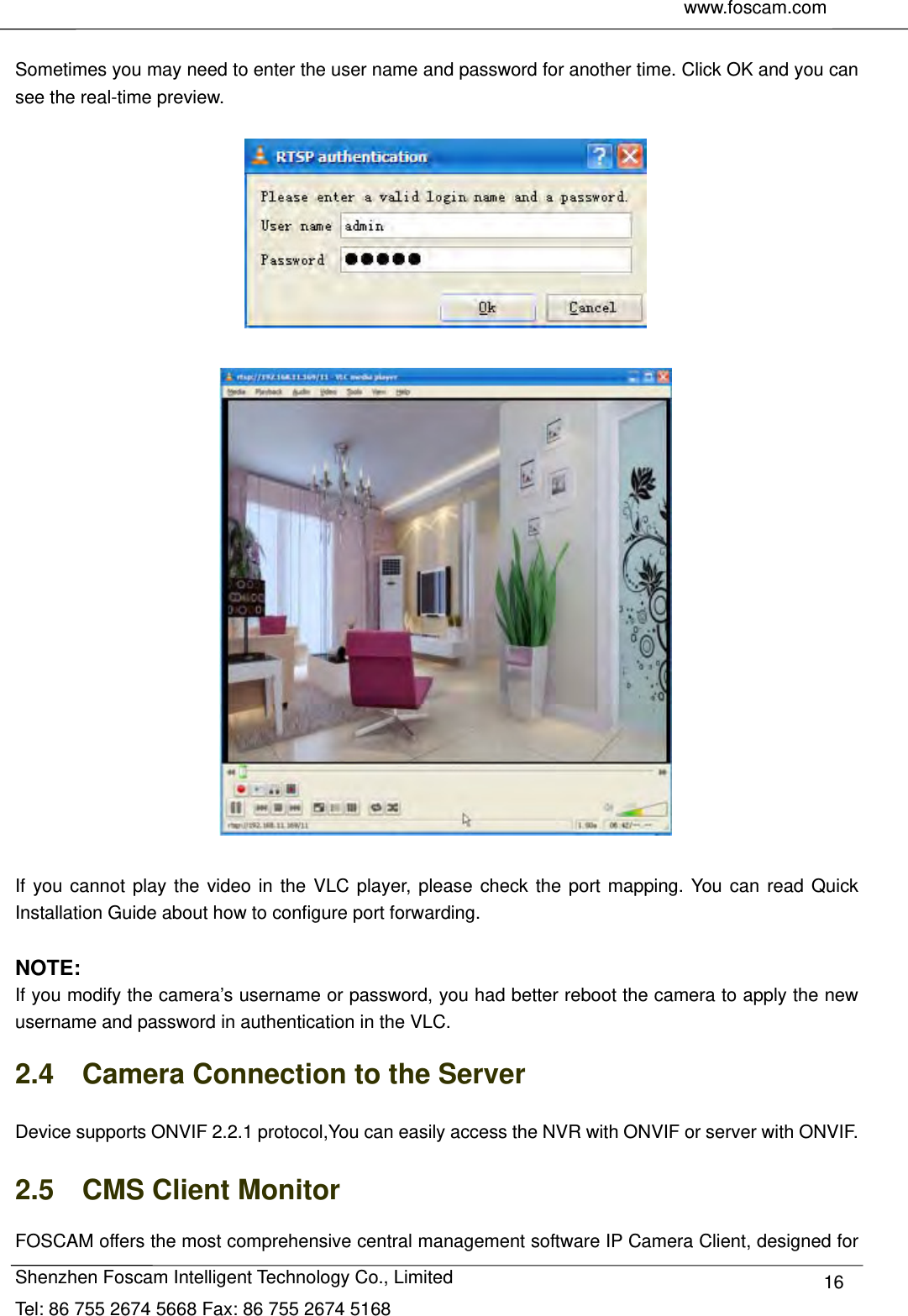     www.foscam.com               Shenzhen Foscam Intelligent Technology Co., Limited Tel: 86 755 2674 5668 Fax: 86 755 2674 5168  16 Sometimes you may need to enter the user name and password for another time. Click OK and you can see the real-time preview.      If you cannot play the video in the VLC player, please check the port mapping. You can read Quick Installation Guide about how to configure port forwarding.  NOTE: If you modify the camera&rsquo;s username or password, you had better reboot the camera to apply the new username and password in authentication in the VLC. 2.4    Camera Connection to the Server Device supports ONVIF 2.2.1 protocol,You can easily access the NVR with ONVIF or server with ONVIF. 2.5  CMS Client Monitor FOSCAM offers the most comprehensive central management software IP Camera Client, designed for 