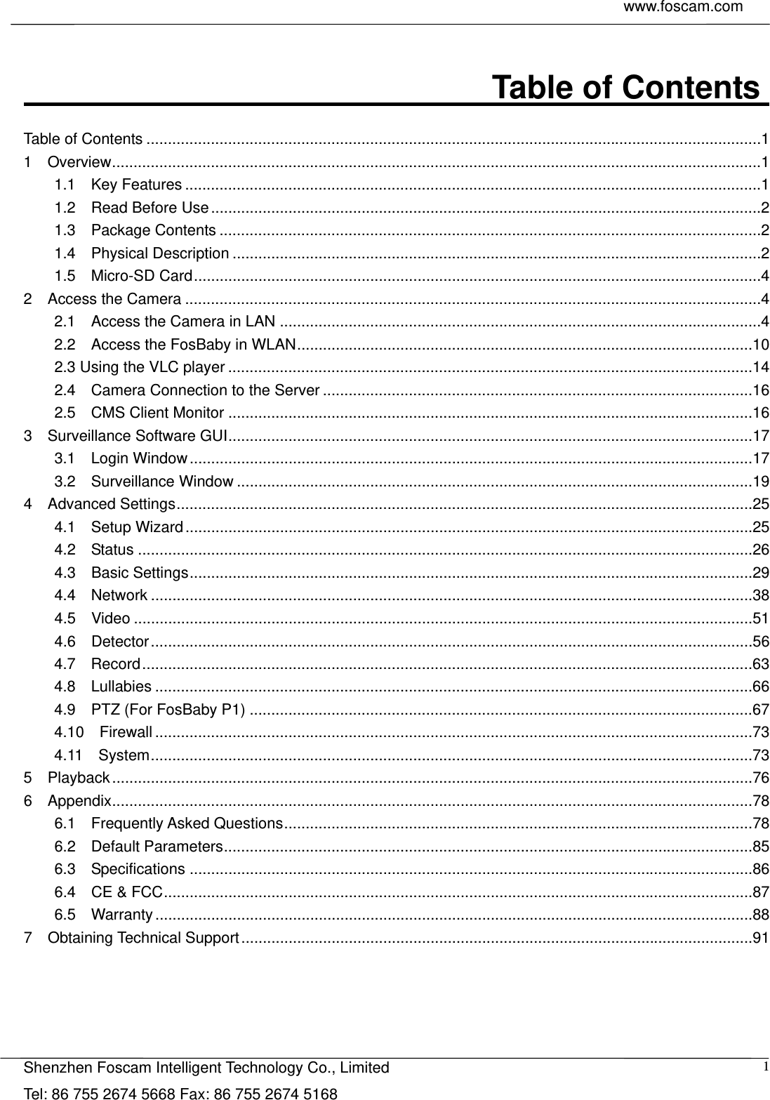     www.foscam.com            Shenzhen Foscam Intelligent Technology Co., Limited Tel: 86 755 2674 5668 Fax: 86 755 2674 5168  1                              Table of Contents    Table of Contents ............................................................................................................................................... 1 1  Overview ....................................................................................................................................................... 1 1.1  Key Features ...................................................................................................................................... 1 1.2  Read Before Use ................................................................................................................................ 2 1.3  Package Contents .............................................................................................................................. 2 1.4  Physical Description ........................................................................................................................... 2 1.5  Micro-SD Card .................................................................................................................................... 4 2  Access the Camera ...................................................................................................................................... 4 2.1  Access the Camera in LAN ................................................................................................................ 4 2.2  Access the FosBaby in WLAN .......................................................................................................... 10 2.3 Using the VLC player .......................................................................................................................... 14 2.4  Camera Connection to the Server .................................................................................................... 16 2.5  CMS Client Monitor .......................................................................................................................... 16 3  Surveillance Software GUI .......................................................................................................................... 17 3.1  Login Window ................................................................................................................................... 17 3.2  Surveillance Window ........................................................................................................................ 19 4  Advanced Settings ...................................................................................................................................... 25 4.1  Setup Wizard .................................................................................................................................... 25 4.2  Status ............................................................................................................................................... 26 4.3  Basic Settings ................................................................................................................................... 29 4.4  Network ............................................................................................................................................ 38 4.5  Video ................................................................................................................................................ 51 4.6  Detector ............................................................................................................................................ 56 4.7  Record .............................................................................................................................................. 63 4.8  Lullabies ........................................................................................................................................... 66 4.9  PTZ (For FosBaby P1) ..................................................................................................................... 67 4.10  Firewall ........................................................................................................................................... 73 4.11  System ............................................................................................................................................ 73 5  Playback ..................................................................................................................................................... 76 6  Appendix ..................................................................................................................................................... 78 6.1  Frequently Asked Questions ............................................................................................................. 78 6.2  Default Parameters ........................................................................................................................... 85 6.3  Specifications ................................................................................................................................... 86 6.4  CE &amp; FCC ......................................................................................................................................... 87 6.5  Warranty ........................................................................................................................................... 88 7  Obtaining Technical Support ....................................................................................................................... 91     