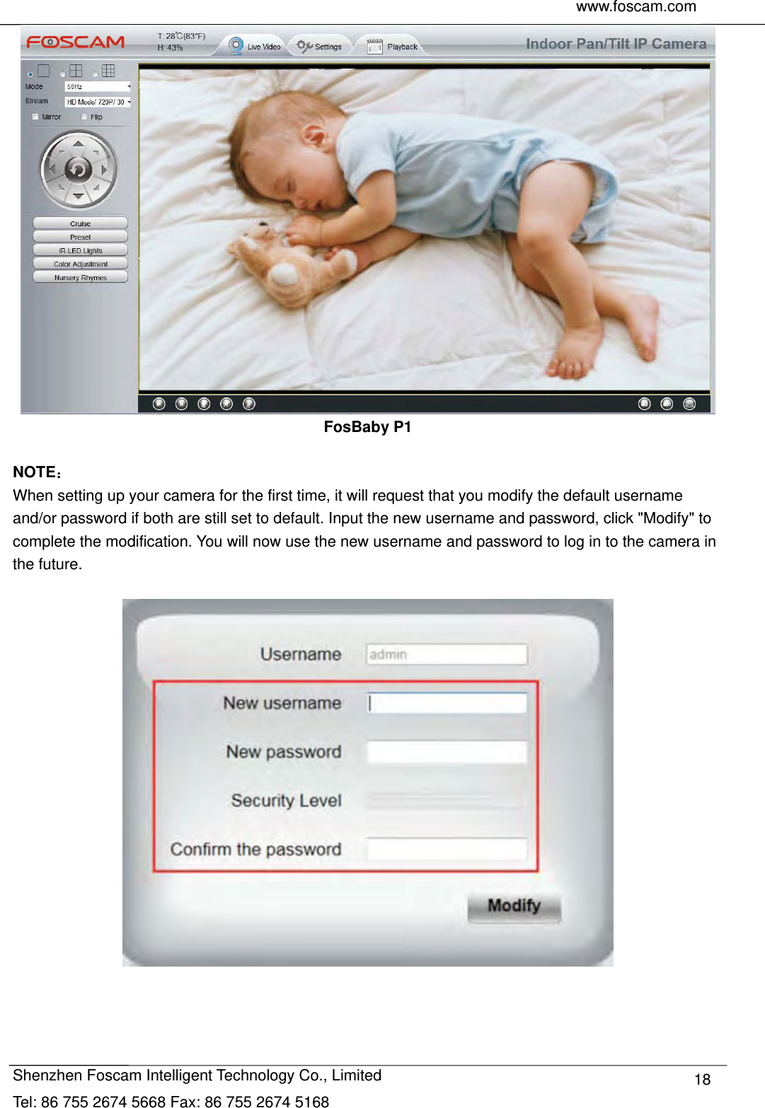     www.foscam.com               Shenzhen Foscam Intelligent Technology Co., Limited Tel: 86 755 2674 5668 Fax: 86 755 2674 5168  18 FosBaby P1  NOTE： When setting up your camera for the first time, it will request that you modify the default username and/or password if both are still set to default. Input the new username and password, click "Modify" to complete the modification. You will now use the new username and password to log in to the camera in the future.    