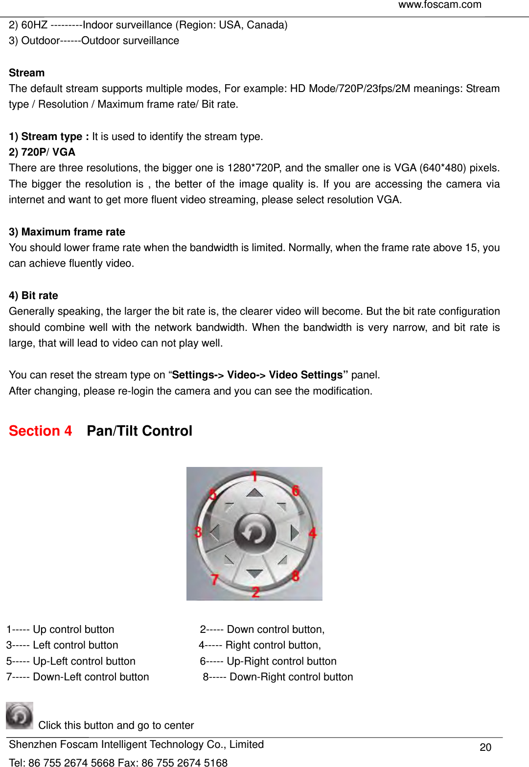     www.foscam.com               Shenzhen Foscam Intelligent Technology Co., Limited Tel: 86 755 2674 5668 Fax: 86 755 2674 5168  202) 60HZ ---------Indoor surveillance (Region: USA, Canada) 3) Outdoor------Outdoor surveillance  Stream The default stream supports multiple modes, For example: HD Mode/720P/23fps/2M meanings: Stream type / Resolution / Maximum frame rate/ Bit rate.    1) Stream type : It is used to identify the stream type. 2) 720P/ VGA There are three resolutions, the bigger one is 1280*720P, and the smaller one is VGA (640*480) pixels. The bigger the resolution is , the better of the image quality is. If you are accessing the camera via internet and want to get more fluent video streaming, please select resolution VGA.  3) Maximum frame rate You should lower frame rate when the bandwidth is limited. Normally, when the frame rate above 15, you can achieve fluently video.    4) Bit rate Generally speaking, the larger the bit rate is, the clearer video will become. But the bit rate configuration should combine well with the network bandwidth. When the bandwidth is very narrow, and bit rate is large, that will lead to video can not play well.  You can reset the stream type on &ldquo;Settings-> Video-> Video Settings&rdquo; panel. After changing, please re-login the camera and you can see the modification.  Section 4  Pan/Tilt Control   1----- Up control button                2----- Down control button, 3----- Left control button               4----- Right control button, 5----- Up-Left control button            6----- Up-Right control button 7----- Down-Left control button                    8----- Down-Right control button    Click this button and go to center 