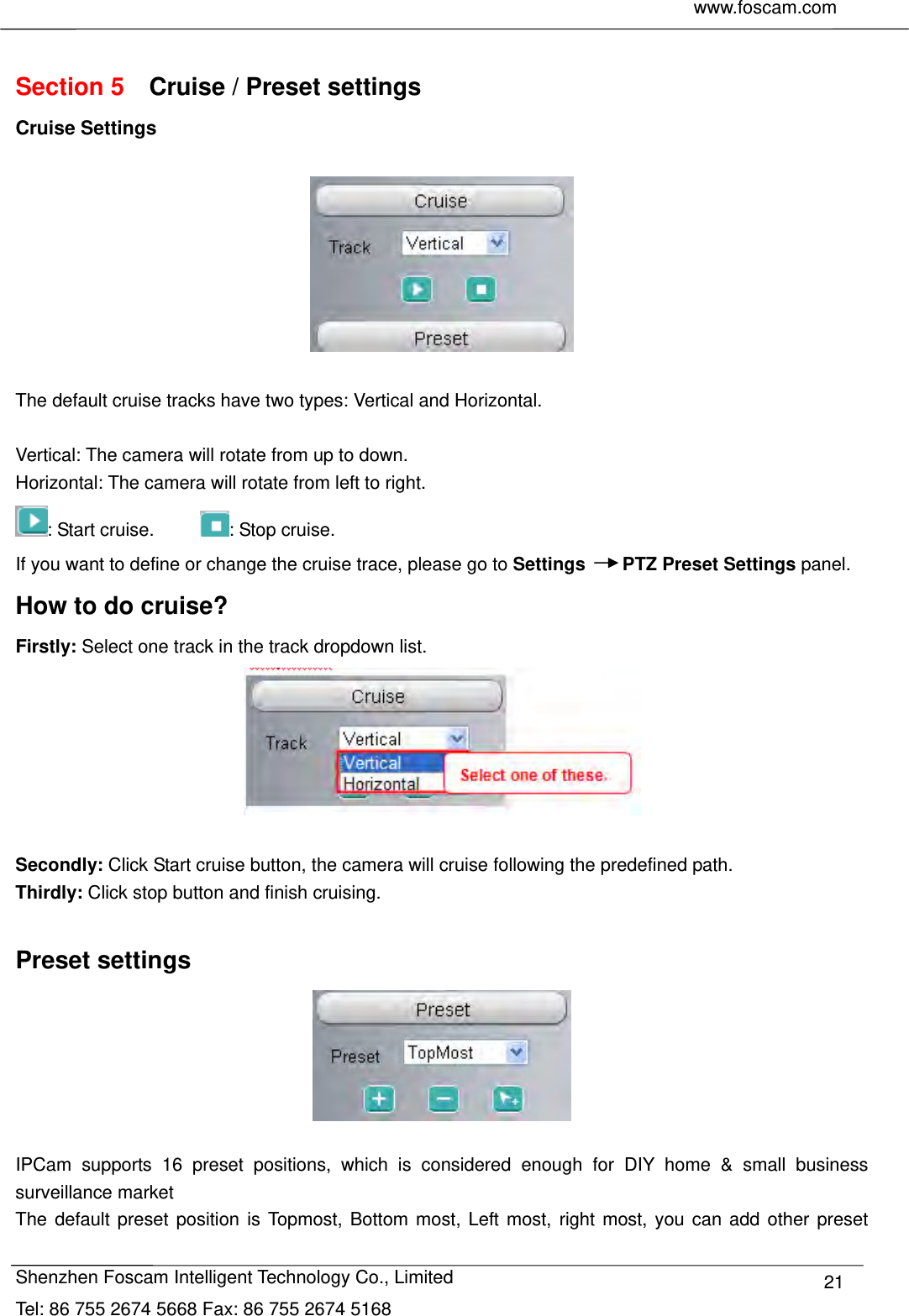     www.foscam.com              Shenzhen Foscam Intelligent Technology Co., Limited Tel: 86 755 2674 5668 Fax: 86 755 2674 5168  21 Section 5    Cruise / Preset settings Cruise Settings    The default cruise tracks have two types: Vertical and Horizontal.  Vertical: The camera will rotate from up to down. Horizontal: The camera will rotate from left to right. : Start cruise.      : Stop cruise.   If you want to define or change the cruise trace, please go to Settings    PTZ Preset Settings panel. How to do cruise? Firstly: Select one track in the track dropdown list.   Secondly: Click Start cruise button, the camera will cruise following the predefined path.   Thirdly: Click stop button and finish cruising.  Preset settings   IPCam supports 16 preset positions, which is considered enough for DIY home &amp; small business surveillance market The default preset position is Topmost, Bottom most, Left most, right most, you can add other preset 