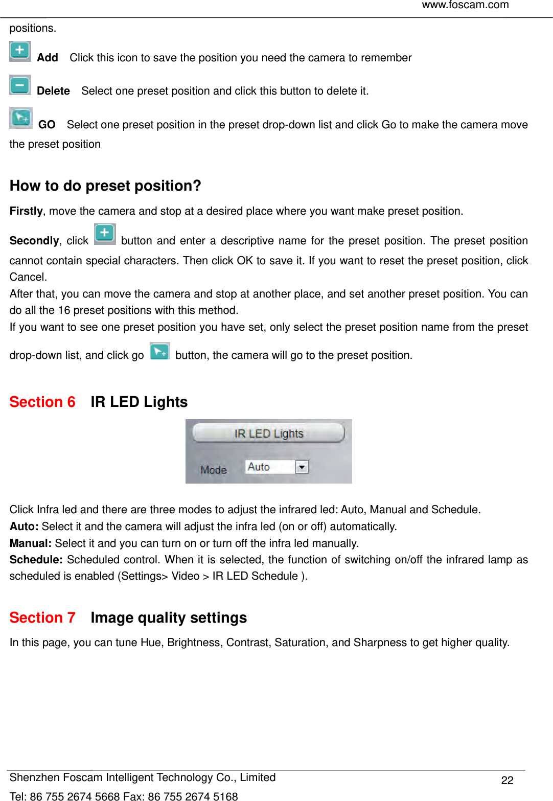     www.foscam.com              Shenzhen Foscam Intelligent Technology Co., Limited Tel: 86 755 2674 5668 Fax: 86 755 2674 5168  22positions.  Add  Click this icon to save the position you need the camera to remember  Delete    Select one preset position and click this button to delete it.    GO    Select one preset position in the preset drop-down list and click Go to make the camera move the preset position  How to do preset position? Firstly, move the camera and stop at a desired place where you want make preset position. Secondly, click   button and enter a descriptive name for the preset position. The preset position cannot contain special characters. Then click OK to save it. If you want to reset the preset position, click Cancel. After that, you can move the camera and stop at another place, and set another preset position. You can do all the 16 preset positions with this method.   If you want to see one preset position you have set, only select the preset position name from the preset drop-down list, and click go    button, the camera will go to the preset position.  Section 6  IR LED Lights   Click Infra led and there are three modes to adjust the infrared led: Auto, Manual and Schedule. Auto: Select it and the camera will adjust the infra led (on or off) automatically. Manual: Select it and you can turn on or turn off the infra led manually. Schedule: Scheduled control. When it is selected, the function of switching on/off the infrared lamp as scheduled is enabled (Settings> Video > IR LED Schedule ).    Section 7  Image quality settings In this page, you can tune Hue, Brightness, Contrast, Saturation, and Sharpness to get higher quality.  