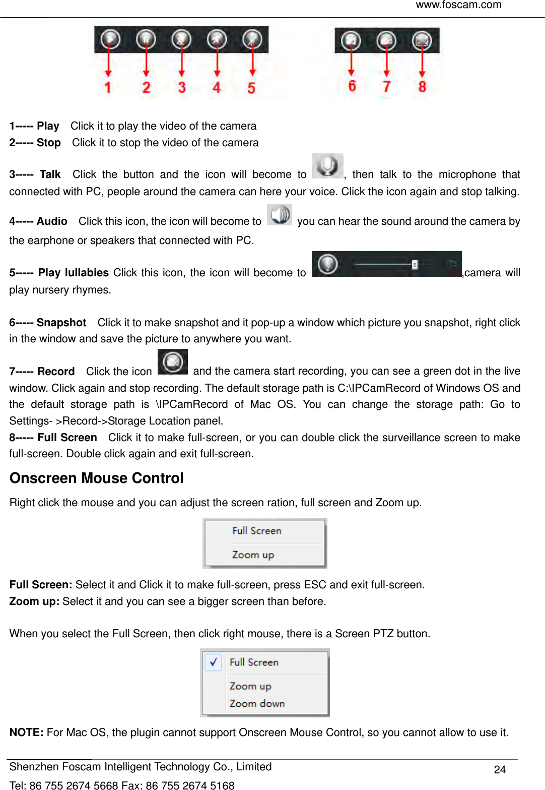     www.foscam.com              Shenzhen Foscam Intelligent Technology Co., Limited Tel: 86 755 2674 5668 Fax: 86 755 2674 5168  24  1----- Play    Click it to play the video of the camera 2----- Stop    Click it to stop the video of the camera 3----- Talk  Click the button and the icon will become to  , then talk to the microphone that connected with PC, people around the camera can here your voice. Click the icon again and stop talking. 4----- Audio    Click this icon, the icon will become to    you can hear the sound around the camera by the earphone or speakers that connected with PC. 5----- Play lullabies Click this icon, the icon will become to  ,camera will play nursery rhymes.  6----- Snapshot    Click it to make snapshot and it pop-up a window which picture you snapshot, right click in the window and save the picture to anywhere you want. 7----- Record  Click the icon    and the camera start recording, you can see a green dot in the live window. Click again and stop recording. The default storage path is C:\IPCamRecord of Windows OS and the default storage path is \IPCamRecord of Mac OS. You can change the storage path: Go to Settings- >Record->Storage Location panel. 8----- Full Screen    Click it to make full-screen, or you can double click the surveillance screen to make full-screen. Double click again and exit full-screen. Onscreen Mouse Control Right click the mouse and you can adjust the screen ration, full screen and Zoom up.  Full Screen: Select it and Click it to make full-screen, press ESC and exit full-screen. Zoom up: Select it and you can see a bigger screen than before.  When you select the Full Screen, then click right mouse, there is a Screen PTZ button.  NOTE: For Mac OS, the plugin cannot support Onscreen Mouse Control, so you cannot allow to use it. 