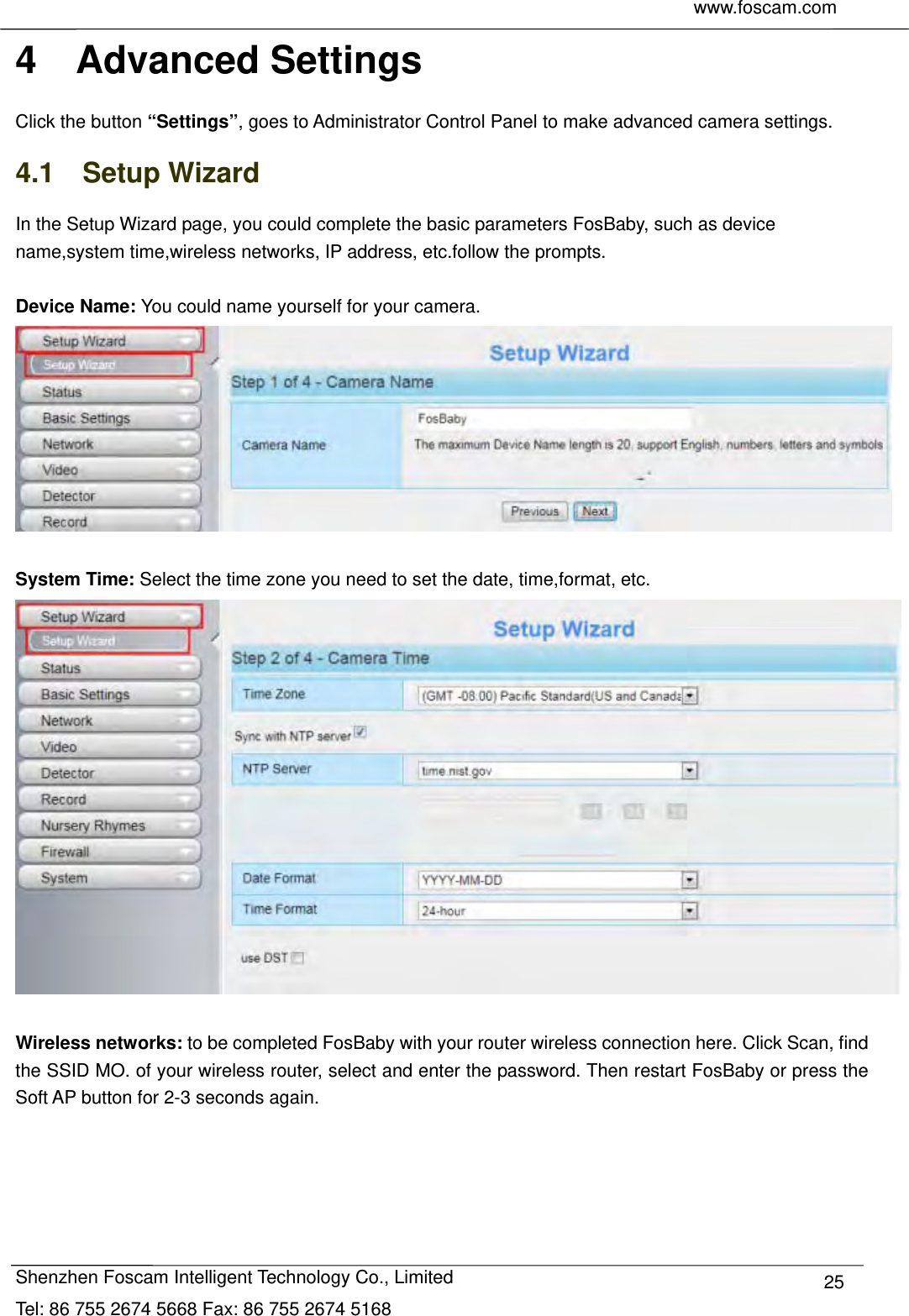     www.foscam.com              Shenzhen Foscam Intelligent Technology Co., Limited Tel: 86 755 2674 5668 Fax: 86 755 2674 5168  254  Advanced Settings Click the button &ldquo;Settings&rdquo;, goes to Administrator Control Panel to make advanced camera settings. 4.1  Setup Wizard In the Setup Wizard page, you could complete the basic parameters FosBaby, such as device name,system time,wireless networks, IP address, etc.follow the prompts.  Device Name: You could name yourself for your camera.   System Time: Select the time zone you need to set the date, time,format, etc.   Wireless networks: to be completed FosBaby with your router wireless connection here. Click Scan, find the SSID MO. of your wireless router, select and enter the password. Then restart FosBaby or press the Soft AP button for 2-3 seconds again. 