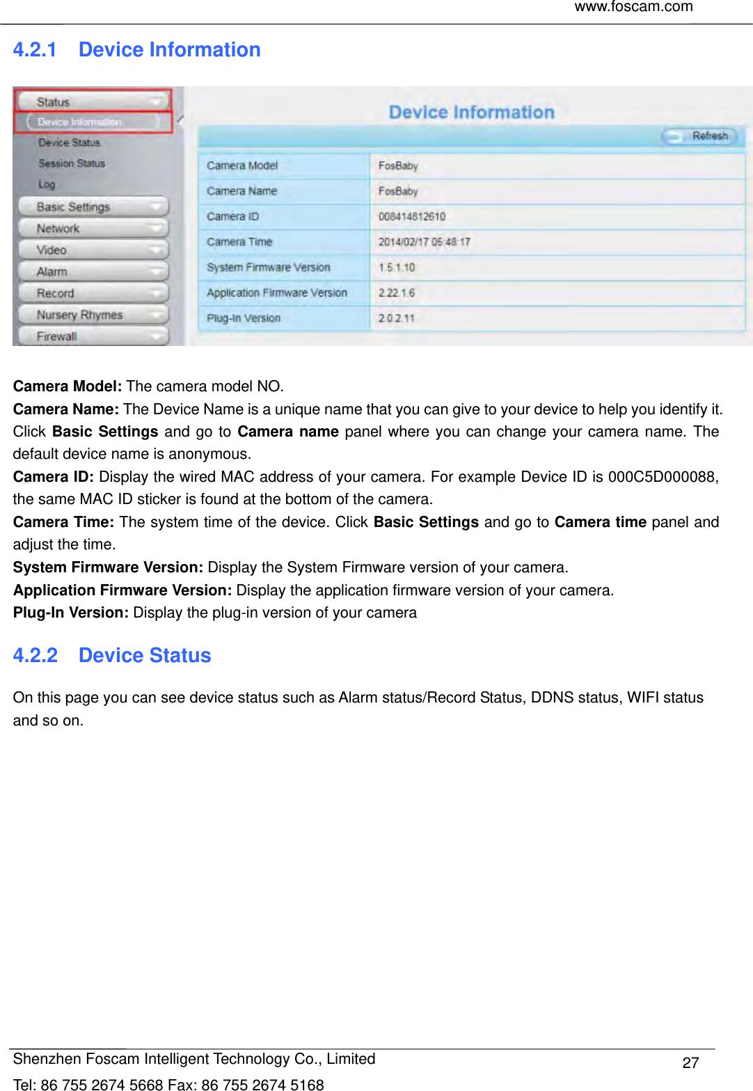     www.foscam.com              Shenzhen Foscam Intelligent Technology Co., Limited Tel: 86 755 2674 5668 Fax: 86 755 2674 5168  274.2.1  Device Information   Camera Model: The camera model NO. Camera Name: The Device Name is a unique name that you can give to your device to help you identify it. Click Basic Settings and go to Camera name panel where you can change your camera name. The default device name is anonymous. Camera ID: Display the wired MAC address of your camera. For example Device ID is 000C5D000088, the same MAC ID sticker is found at the bottom of the camera. Camera Time: The system time of the device. Click Basic Settings and go to Camera time panel and adjust the time. System Firmware Version: Display the System Firmware version of your camera. Application Firmware Version: Display the application firmware version of your camera. Plug-In Version: Display the plug-in version of your camera 4.2.2  Device Status On this page you can see device status such as Alarm status/Record Status, DDNS status, WIFI status and so on.  
