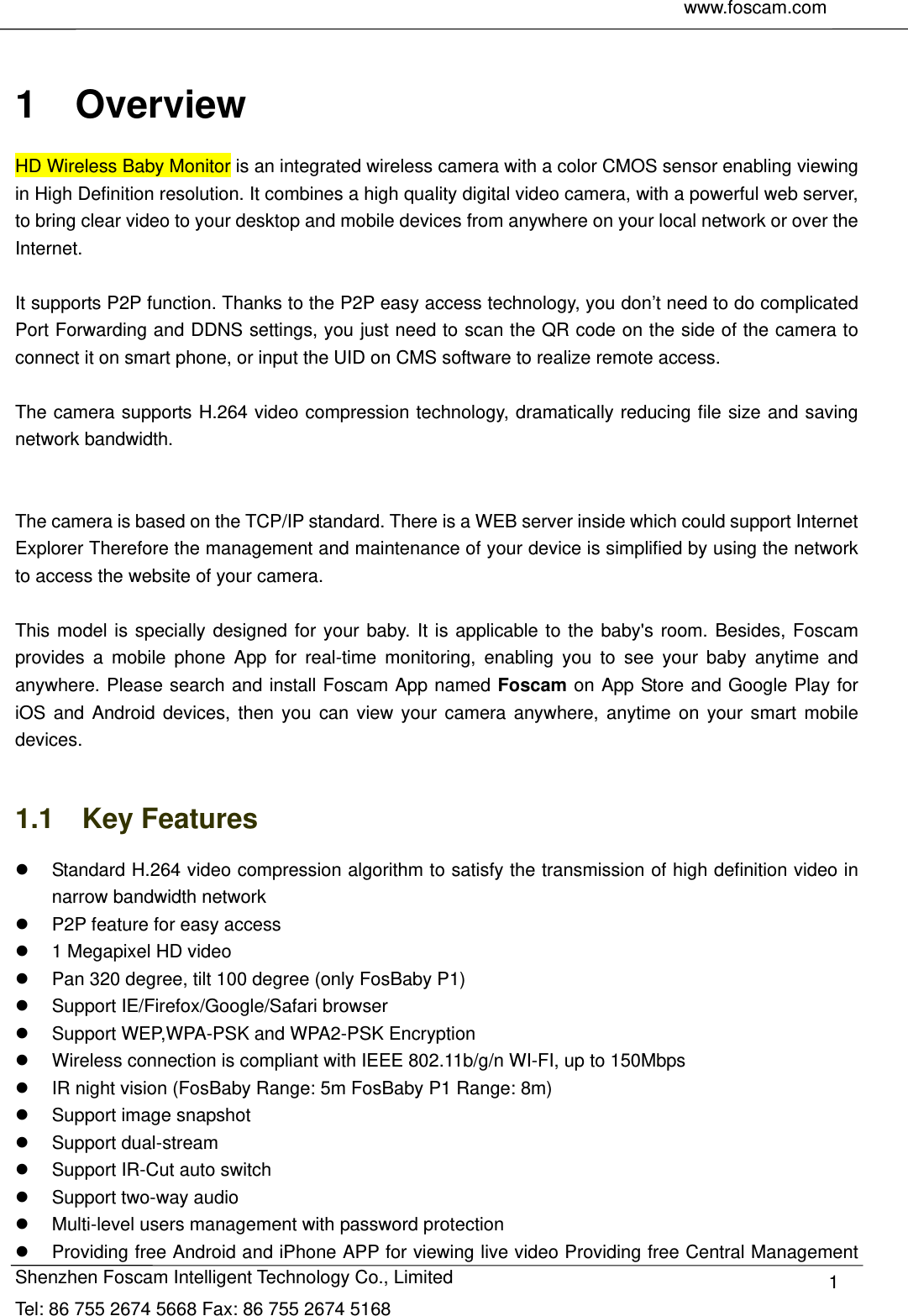     www.foscam.com               Shenzhen Foscam Intelligent Technology Co., Limited Tel: 86 755 2674 5668 Fax: 86 755 2674 5168  1 1  Overview HD Wireless Baby Monitor is an integrated wireless camera with a color CMOS sensor enabling viewing in High Definition resolution. It combines a high quality digital video camera, with a powerful web server, to bring clear video to your desktop and mobile devices from anywhere on your local network or over the Internet.  It supports P2P function. Thanks to the P2P easy access technology, you don&rsquo;t need to do complicated Port Forwarding and DDNS settings, you just need to scan the QR code on the side of the camera to connect it on smart phone, or input the UID on CMS software to realize remote access.    The camera supports H.264 video compression technology, dramatically reducing file size and saving network bandwidth.   The camera is based on the TCP/IP standard. There is a WEB server inside which could support Internet Explorer Therefore the management and maintenance of your device is simplified by using the network to access the website of your camera.  This model is specially designed for your baby. It is applicable to the baby's room. Besides, Foscam provides a mobile phone App for real-time monitoring, enabling you to see your baby anytime and anywhere. Please search and install Foscam App named Foscam on App Store and Google Play for iOS and Android devices, then you can view your camera anywhere, anytime on your smart mobile devices.  1.1  Key Features   Standard H.264 video compression algorithm to satisfy the transmission of high definition video in narrow bandwidth network   P2P feature for easy access     1 Megapixel HD video   Pan 320 degree, tilt 100 degree (only FosBaby P1)   Support IE/Firefox/Google/Safari browser   Support WEP,WPA-PSK and WPA2-PSK Encryption   Wireless connection is compliant with IEEE 802.11b/g/n WI-FI, up to 150Mbps   IR night vision (FosBaby Range: 5m FosBaby P1 Range: 8m)   Support image snapshot  Support dual-stream   Support IR-Cut auto switch   Support two-way audio   Multi-level users management with password protection   Providing free Android and iPhone APP for viewing live video Providing free Central Management 