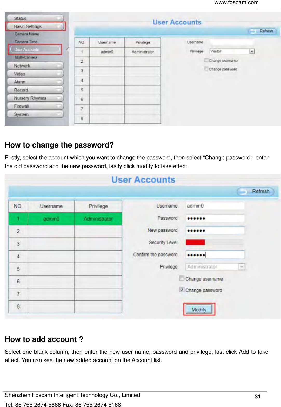     www.foscam.com              Shenzhen Foscam Intelligent Technology Co., Limited Tel: 86 755 2674 5668 Fax: 86 755 2674 5168  31  How to change the password? Firstly, select the account which you want to change the password, then select &ldquo;Change password&rdquo;, enter the old password and the new password, lastly click modify to take effect.   How to add account ? Select one blank column, then enter the new user name, password and privilege, last click Add to take effect. You can see the new added account on the Account list.  