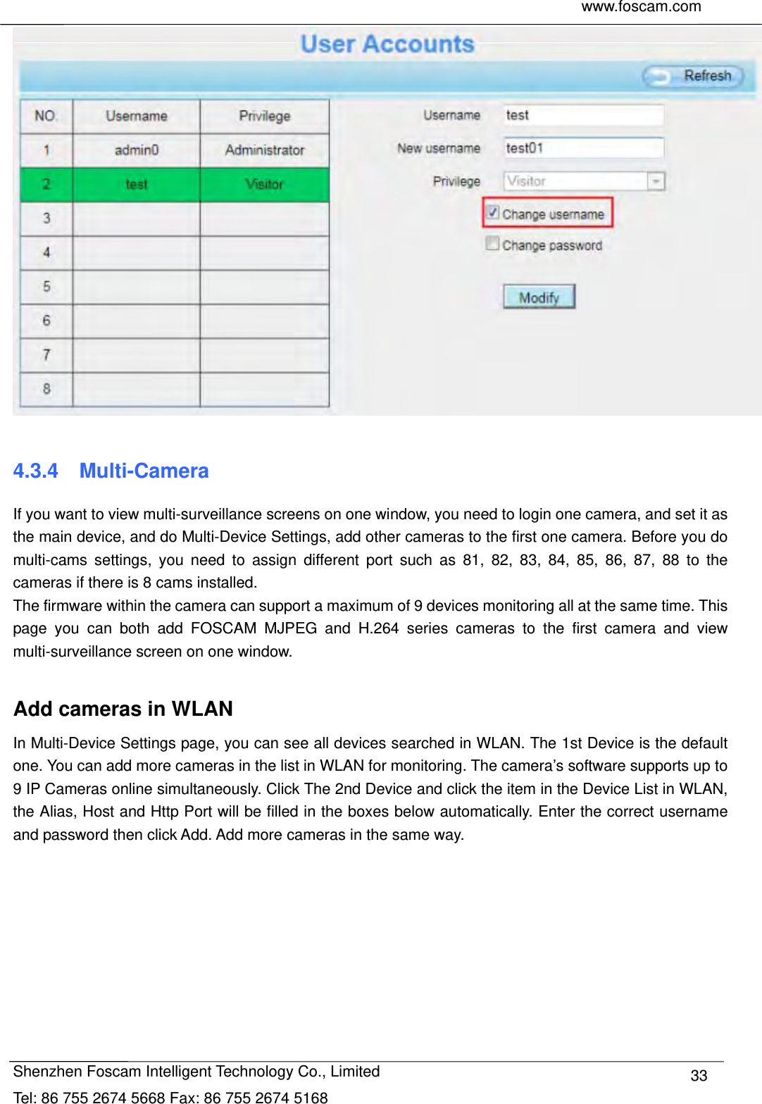     www.foscam.com              Shenzhen Foscam Intelligent Technology Co., Limited Tel: 86 755 2674 5668 Fax: 86 755 2674 5168  33  4.3.4  Multi-Camera If you want to view multi-surveillance screens on one window, you need to login one camera, and set it as the main device, and do Multi-Device Settings, add other cameras to the first one camera. Before you do multi-cams settings, you need to assign different port such as 81, 82, 83, 84, 85, 86, 87, 88 to the cameras if there is 8 cams installed.   The firmware within the camera can support a maximum of 9 devices monitoring all at the same time. This page you can both add FOSCAM MJPEG and H.264 series cameras to the first camera and view multi-surveillance screen on one window.  Add cameras in WLAN In Multi-Device Settings page, you can see all devices searched in WLAN. The 1st Device is the default one. You can add more cameras in the list in WLAN for monitoring. The camera&rsquo;s software supports up to 9 IP Cameras online simultaneously. Click The 2nd Device and click the item in the Device List in WLAN, the Alias, Host and Http Port will be filled in the boxes below automatically. Enter the correct username and password then click Add. Add more cameras in the same way.  