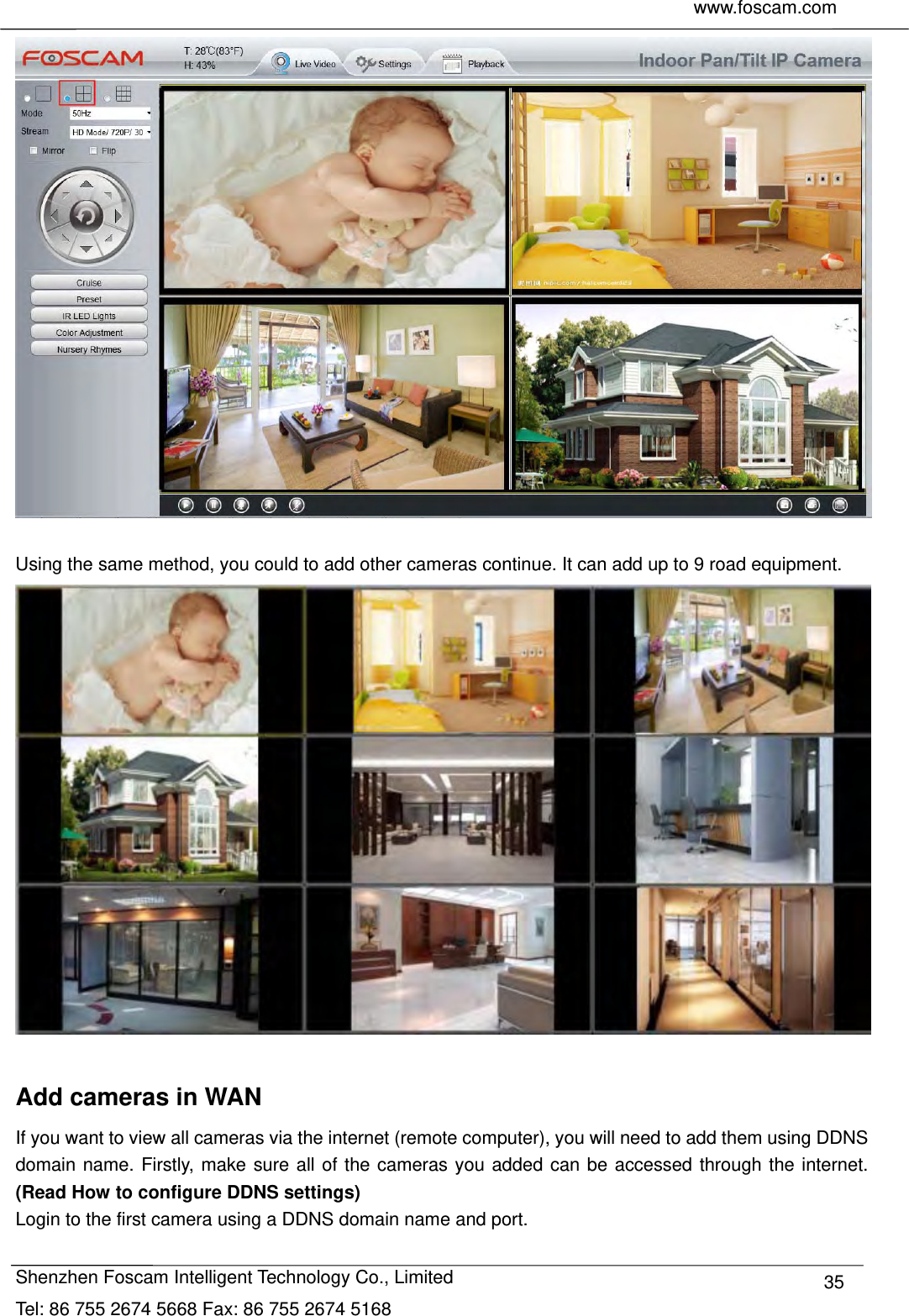     www.foscam.com              Shenzhen Foscam Intelligent Technology Co., Limited Tel: 86 755 2674 5668 Fax: 86 755 2674 5168  35  Using the same method, you could to add other cameras continue. It can add up to 9 road equipment.   Add cameras in WAN If you want to view all cameras via the internet (remote computer), you will need to add them using DDNS domain name. Firstly, make sure all of the cameras you added can be accessed through the internet. (Read How to configure DDNS settings) Login to the first camera using a DDNS domain name and port. 