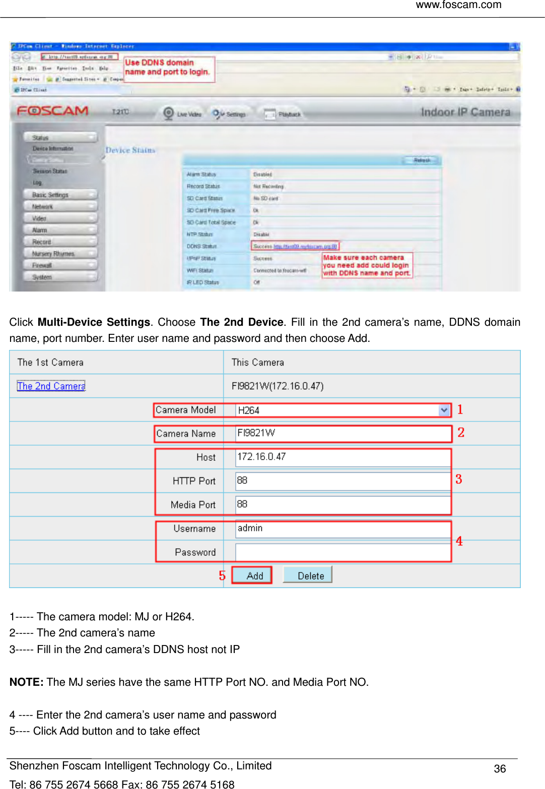    www.foscam.com              Shenzhen Foscam Intelligent Technology Co., Limited Tel: 86 755 2674 5668 Fax: 86 755 2674 5168  36   Click Multi-Device Settings. Choose The 2nd Device. Fill in the 2nd camera&rsquo;s name, DDNS domain name, port number. Enter user name and password and then choose Add.   1----- The camera model: MJ or H264. 2----- The 2nd camera&rsquo;s name 3----- Fill in the 2nd camera&rsquo;s DDNS host not IP  NOTE: The MJ series have the same HTTP Port NO. and Media Port NO.    4 ---- Enter the 2nd camera&rsquo;s user name and password 5---- Click Add button and to take effect 