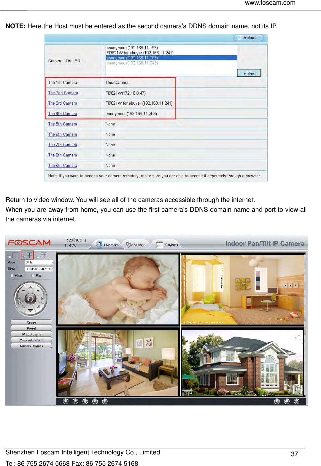     www.foscam.com              Shenzhen Foscam Intelligent Technology Co., Limited Tel: 86 755 2674 5668 Fax: 86 755 2674 5168  37 NOTE: Here the Host must be entered as the second camera&rsquo;s DDNS domain name, not its IP.   Return to video window. You will see all of the cameras accessible through the internet. When you are away from home, you can use the first camera&rsquo;s DDNS domain name and port to view all the cameras via internet.    