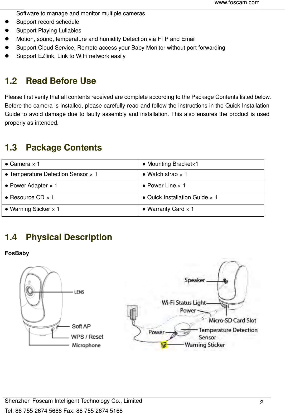    www.foscam.com               Shenzhen Foscam Intelligent Technology Co., Limited Tel: 86 755 2674 5668 Fax: 86 755 2674 5168  2Software to manage and monitor multiple cameras   Support record schedule   Support Playing Lullabies   Motion, sound, temperature and humidity Detection via FTP and Email   Support Cloud Service, Remote access your Baby Monitor without port forwarding   Support EZlink, Link to WiFi network easily  1.2  Read Before Use Please first verify that all contents received are complete according to the Package Contents listed below. Before the camera is installed, please carefully read and follow the instructions in the Quick Installation Guide to avoid damage due to faulty assembly and installation. This also ensures the product is used properly as intended.  1.3  Package Contents ● Camera &times; 1  ● Mounting Bracket&times;1 ● Temperature Detection Sensor &times; 1  ● Watch strap &times; 1 ● Power Adapter &times; 1    ● Power Line &times; 1 ● Resource CD &times; 1  ● Quick Installation Guide &times; 1 ● Warning Sticker &times; 1  ● Warranty Card &times; 1  1.4  Physical Description FosBaby                   