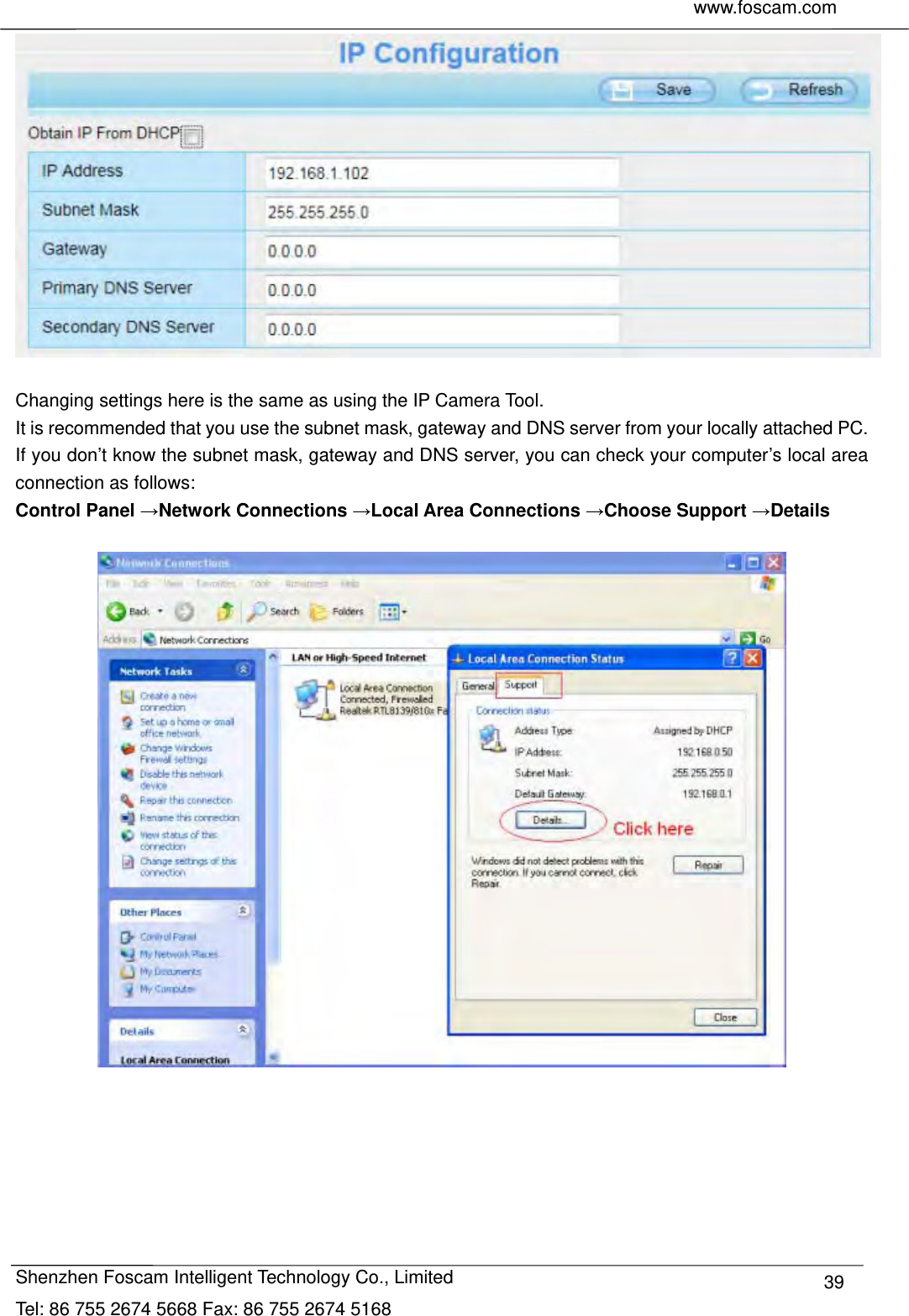     www.foscam.com              Shenzhen Foscam Intelligent Technology Co., Limited Tel: 86 755 2674 5668 Fax: 86 755 2674 5168  39  Changing settings here is the same as using the IP Camera Tool.   It is recommended that you use the subnet mask, gateway and DNS server from your locally attached PC. If you don&rsquo;t know the subnet mask, gateway and DNS server, you can check your computer&rsquo;s local area connection as follows: Control Panel &rarr;Network Connections &rarr;Local Area Connections &rarr;Choose Support &rarr;Details    