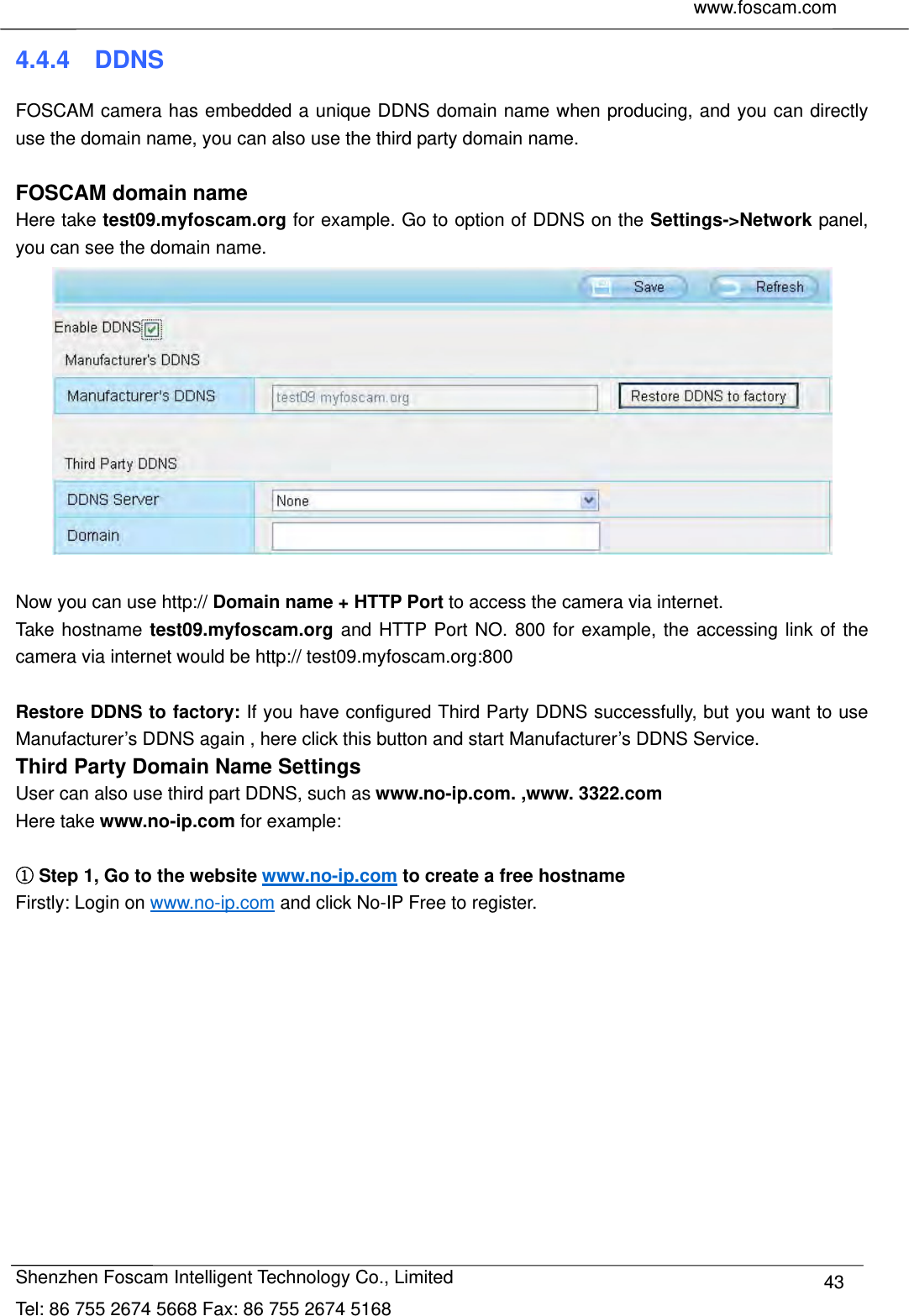     www.foscam.com              Shenzhen Foscam Intelligent Technology Co., Limited Tel: 86 755 2674 5668 Fax: 86 755 2674 5168  434.4.4  DDNS FOSCAM camera has embedded a unique DDNS domain name when producing, and you can directly use the domain name, you can also use the third party domain name.  FOSCAM domain name Here take test09.myfoscam.org for example. Go to option of DDNS on the Settings->Network panel, you can see the domain name.   Now you can use http:// Domain name + HTTP Port to access the camera via internet.     Take hostname test09.myfoscam.org and HTTP Port NO. 800 for example, the accessing link of the camera via internet would be http:// test09.myfoscam.org:800  Restore DDNS to factory: If you have configured Third Party DDNS successfully, but you want to use Manufacturer&rsquo;s DDNS again , here click this button and start Manufacturer&rsquo;s DDNS Service. Third Party Domain Name Settings User can also use third part DDNS, such as www.no-ip.com. ,www. 3322.com Here take www.no-ip.com for example:   Step 1, Go to the website www.no-ip.com to create a free hostname Firstly: Login on www.no-ip.com and click No-IP Free to register.    