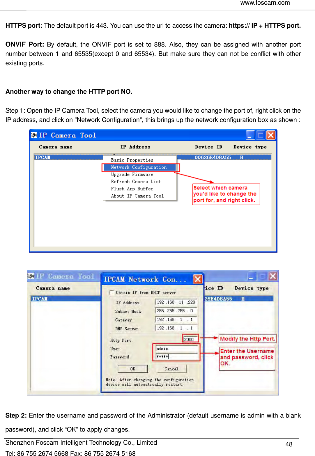     www.foscam.com              Shenzhen Foscam Intelligent Technology Co., Limited Tel: 86 755 2674 5668 Fax: 86 755 2674 5168  48 HTTPS port: The default port is 443. You can use the url to access the camera: https:// IP + HTTPS port.  ONVIF Port: By default, the ONVIF port is set to 888. Also, they can be assigned with another port number between 1 and 65535(except 0 and 65534). But make sure they can not be conflict with other existing ports.   Another way to change the HTTP port NO.  Step 1: Open the IP Camera Tool, select the camera you would like to change the port of, right click on the IP address, and click on &rdquo;Network Configuration&rdquo;, this brings up the network configuration box as shown :     Step 2: Enter the username and password of the Administrator (default username is admin with a blank password), and click &ldquo;OK&rdquo; to apply changes.   