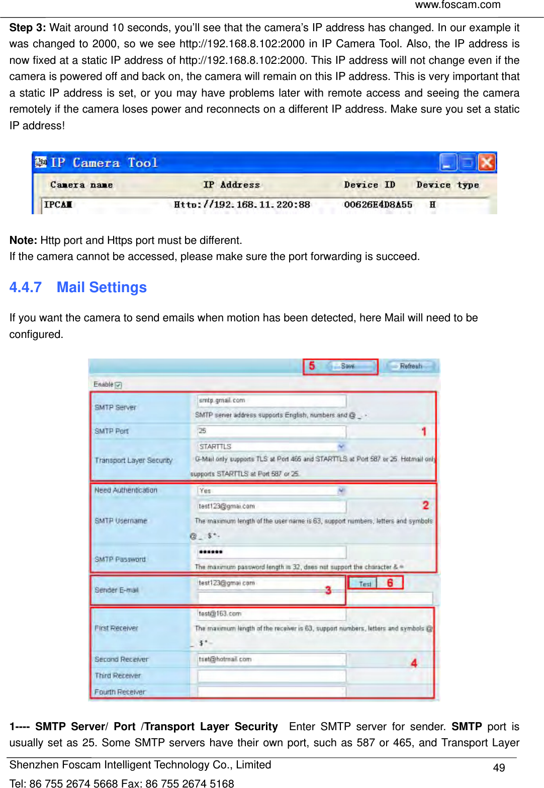     www.foscam.com              Shenzhen Foscam Intelligent Technology Co., Limited Tel: 86 755 2674 5668 Fax: 86 755 2674 5168  49Step 3: Wait around 10 seconds, you&rsquo;ll see that the camera&rsquo;s IP address has changed. In our example it was changed to 2000, so we see http://192.168.8.102:2000 in IP Camera Tool. Also, the IP address is now fixed at a static IP address of http://192.168.8.102:2000. This IP address will not change even if the camera is powered off and back on, the camera will remain on this IP address. This is very important that a static IP address is set, or you may have problems later with remote access and seeing the camera remotely if the camera loses power and reconnects on a different IP address. Make sure you set a static IP address!    Note: Http port and Https port must be different. If the camera cannot be accessed, please make sure the port forwarding is succeed. 4.4.7  Mail Settings If you want the camera to send emails when motion has been detected, here Mail will need to be configured.    1---- SMTP Server/ Port /Transport Layer Security  Enter SMTP server for sender. SMTP port is usually set as 25. Some SMTP servers have their own port, such as 587 or 465, and Transport Layer 