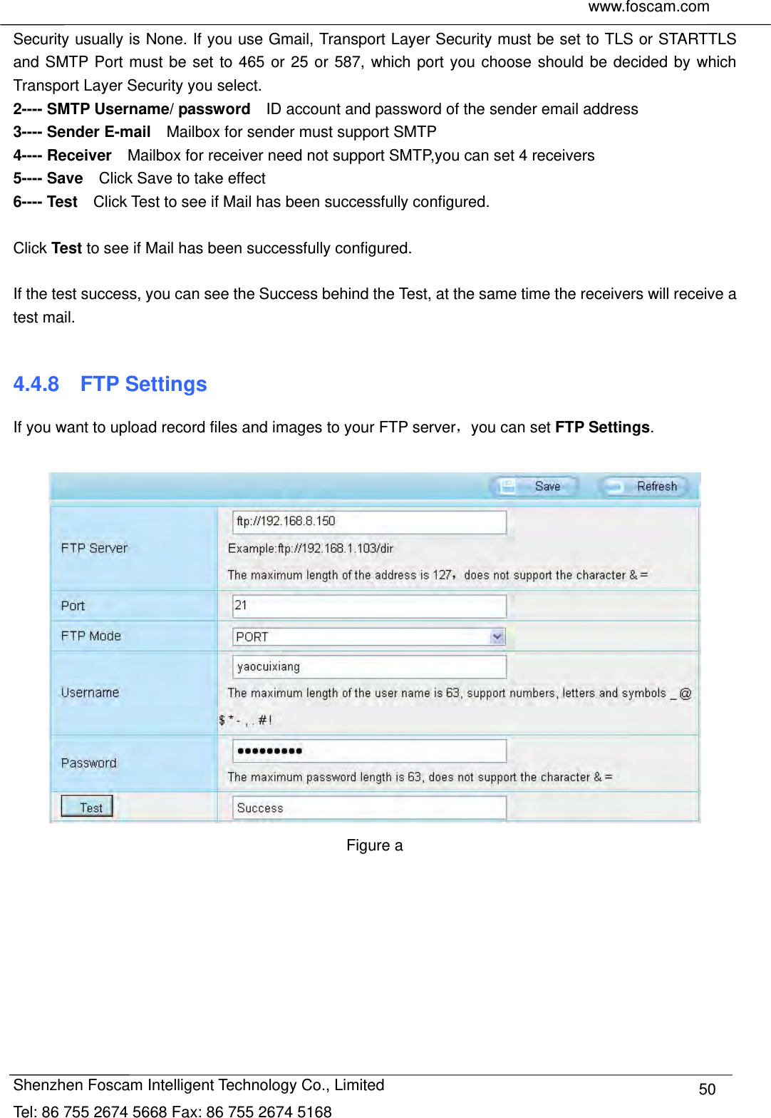     www.foscam.com              Shenzhen Foscam Intelligent Technology Co., Limited Tel: 86 755 2674 5668 Fax: 86 755 2674 5168  50Security usually is None. If you use Gmail, Transport Layer Security must be set to TLS or STARTTLS and SMTP Port must be set to 465 or 25 or 587, which port you choose should be decided by which Transport Layer Security you select. 2---- SMTP Username/ password    ID account and password of the sender email address 3---- Sender E-mail    Mailbox for sender must support SMTP 4---- Receiver    Mailbox for receiver need not support SMTP,you can set 4 receivers     5---- Save    Click Save to take effect 6---- Test    Click Test to see if Mail has been successfully configured.  Click Test to see if Mail has been successfully configured.  If the test success, you can see the Success behind the Test, at the same time the receivers will receive a test mail.  4.4.8  FTP Settings If you want to upload record files and images to your FTP server，you can set FTP Settings.   Figure a  