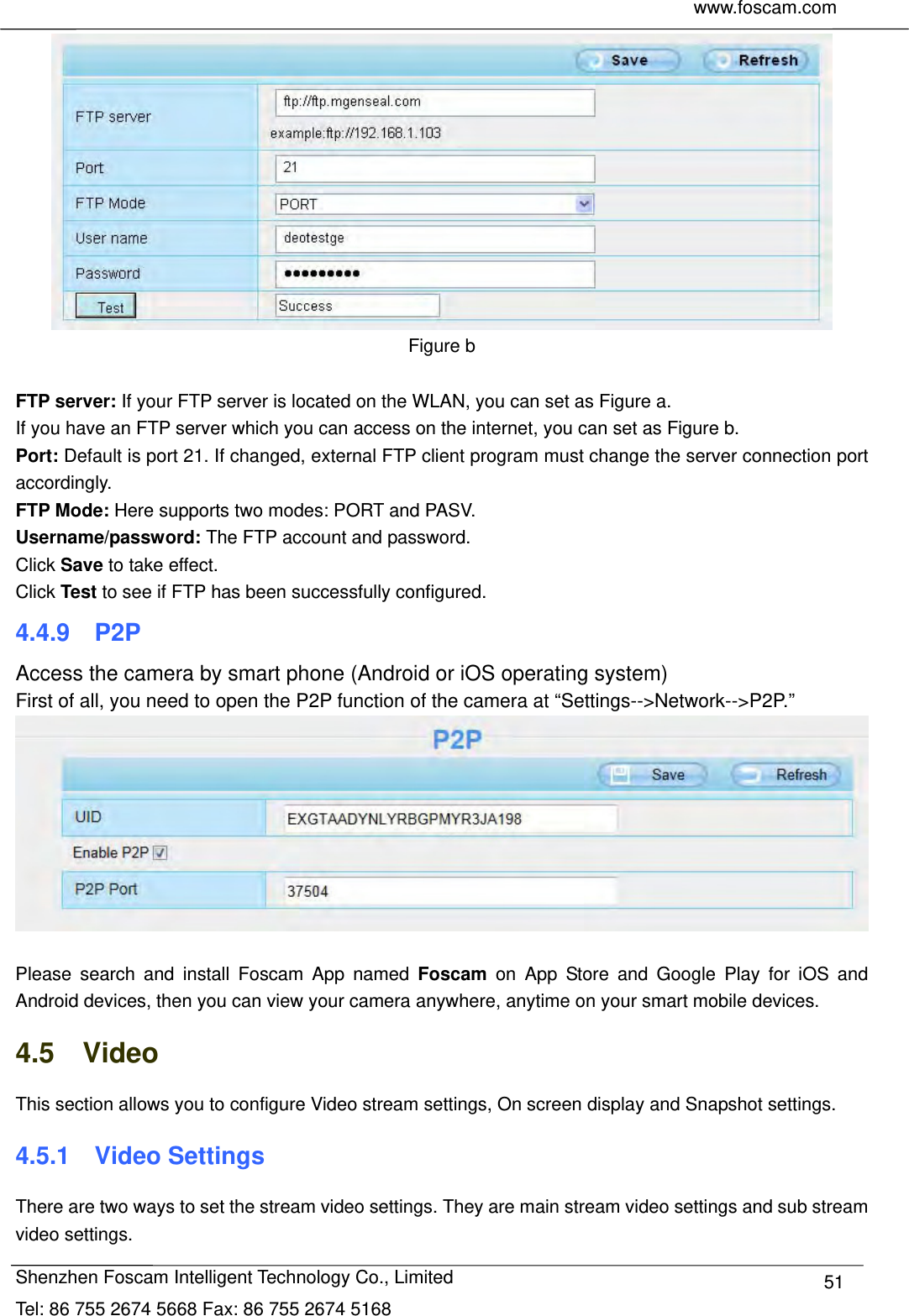     www.foscam.com              Shenzhen Foscam Intelligent Technology Co., Limited Tel: 86 755 2674 5668 Fax: 86 755 2674 5168  51 Figure b  FTP server: If your FTP server is located on the WLAN, you can set as Figure a.   If you have an FTP server which you can access on the internet, you can set as Figure b.   Port: Default is port 21. If changed, external FTP client program must change the server connection port accordingly. FTP Mode: Here supports two modes: PORT and PASV. Username/password: The FTP account and password. Click Save to take effect. Click Test to see if FTP has been successfully configured. 4.4.9  P2P Access the camera by smart phone (Android or iOS operating system) First of all, you need to open the P2P function of the camera at &ldquo;Settings-->Network-->P2P.&rdquo;     Please search and install Foscam App named Foscam on App Store and Google Play for iOS and Android devices, then you can view your camera anywhere, anytime on your smart mobile devices. 4.5  Video This section allows you to configure Video stream settings, On screen display and Snapshot settings.   4.5.1  Video Settings There are two ways to set the stream video settings. They are main stream video settings and sub stream video settings. 