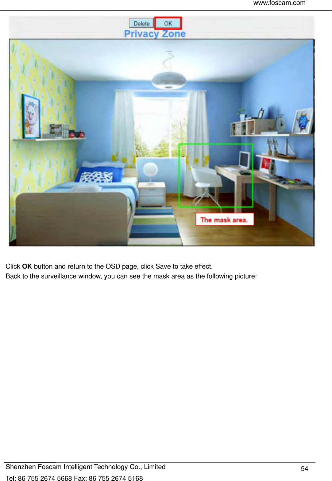     www.foscam.com              Shenzhen Foscam Intelligent Technology Co., Limited Tel: 86 755 2674 5668 Fax: 86 755 2674 5168  54  Click OK button and return to the OSD page, click Save to take effect. Back to the surveillance window, you can see the mask area as the following picture:  