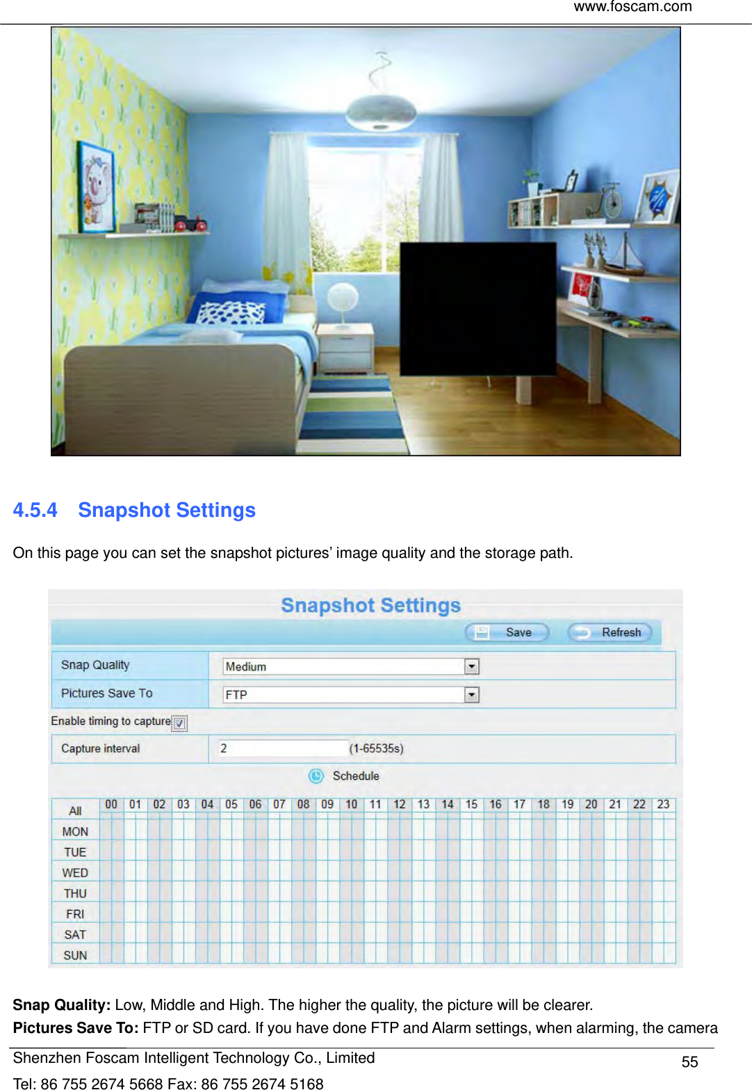     www.foscam.com              Shenzhen Foscam Intelligent Technology Co., Limited Tel: 86 755 2674 5668 Fax: 86 755 2674 5168  55  4.5.4  Snapshot Settings On this page you can set the snapshot pictures&rsquo; image quality and the storage path.    Snap Quality: Low, Middle and High. The higher the quality, the picture will be clearer. Pictures Save To: FTP or SD card. If you have done FTP and Alarm settings, when alarming, the camera 