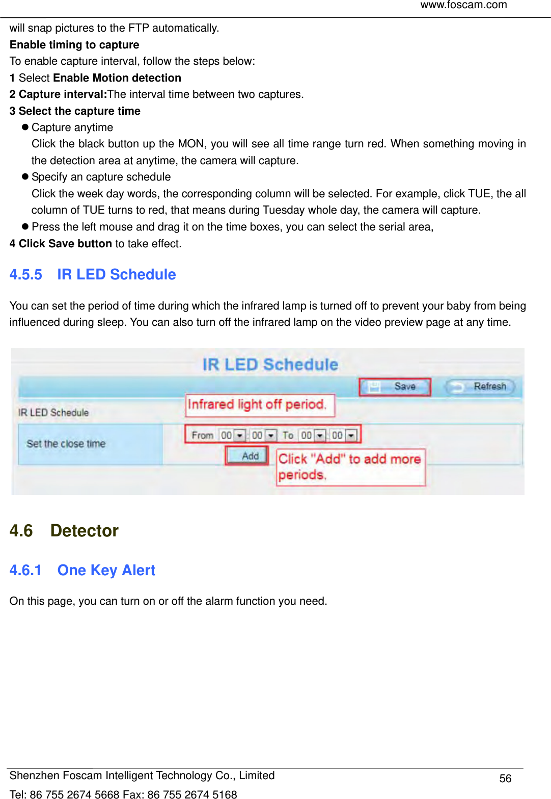     www.foscam.com              Shenzhen Foscam Intelligent Technology Co., Limited Tel: 86 755 2674 5668 Fax: 86 755 2674 5168  56will snap pictures to the FTP automatically.   Enable timing to capture To enable capture interval, follow the steps below: 1 Select Enable Motion detection 2 Capture interval:The interval time between two captures.   3 Select the capture time  Capture anytime Click the black button up the MON, you will see all time range turn red. When something moving in the detection area at anytime, the camera will capture.  Specify an capture schedule Click the week day words, the corresponding column will be selected. For example, click TUE, the all column of TUE turns to red, that means during Tuesday whole day, the camera will capture.  Press the left mouse and drag it on the time boxes, you can select the serial area, 4 Click Save button to take effect.   4.5.5  IR LED Schedule You can set the period of time during which the infrared lamp is turned off to prevent your baby from being influenced during sleep. You can also turn off the infrared lamp on the video preview page at any time.      4.6  Detector 4.6.1  One Key Alert On this page, you can turn on or off the alarm function you need. 