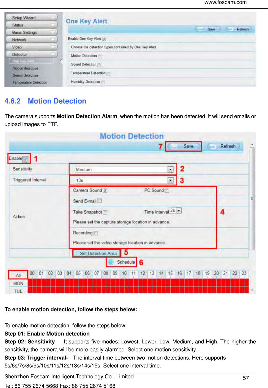     www.foscam.com              Shenzhen Foscam Intelligent Technology Co., Limited Tel: 86 755 2674 5668 Fax: 86 755 2674 5168  57 4.6.2  Motion Detection The camera supports Motion Detection Alarm, when the motion has been detected, it will send emails or upload images to FTP.   To enable motion detection, follow the steps below:  To enable motion detection, follow the steps below: Step 01: Enable Motion detection Step 02: Sensitivity---- It supports five modes: Lowest, Lower, Low, Medium, and High. The higher the sensitivity, the camera will be more easily alarmed. Select one motion sensitivity. Step 03: Trigger interval--- The interval time between two motion detections. Here supports 5s/6s/7s/8s/9s/10s/11s/12s/13s/14s/15s. Select one interval time. 