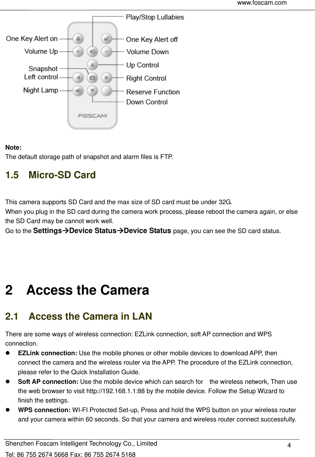     www.foscam.com               Shenzhen Foscam Intelligent Technology Co., Limited Tel: 86 755 2674 5668 Fax: 86 755 2674 5168  4  Note:  The default storage path of snapshot and alarm files is FTP. 1.5  Micro-SD Card  This camera supports SD Card and the max size of SD card must be under 32G. When you plug in the SD card during the camera work process, please reboot the camera again, or else the SD Card may be cannot work well. Go to the SettingsDevice StatusDevice Status page, you can see the SD card status.     2  Access the Camera 2.1    Access the Camera in LAN There are some ways of wireless connection: EZLink connection, soft AP connection and WPS connection.  EZLink connection: Use the mobile phones or other mobile devices to download APP, then connect the camera and the wireless router via the APP. The procedure of the EZLink connection, please refer to the Quick Installation Guide.  Soft AP connection: Use the mobile device which can search for    the wireless network, Then use the web browser to visit http://192.168.1.1:88 by the mobile device. Follow the Setup Wizard to finish the settings.  WPS connection: WI-FI Protected Set-up, Press and hold the WPS button on your wireless router and your camera within 60 seconds. So that your camera and wireless router connect successfully.  