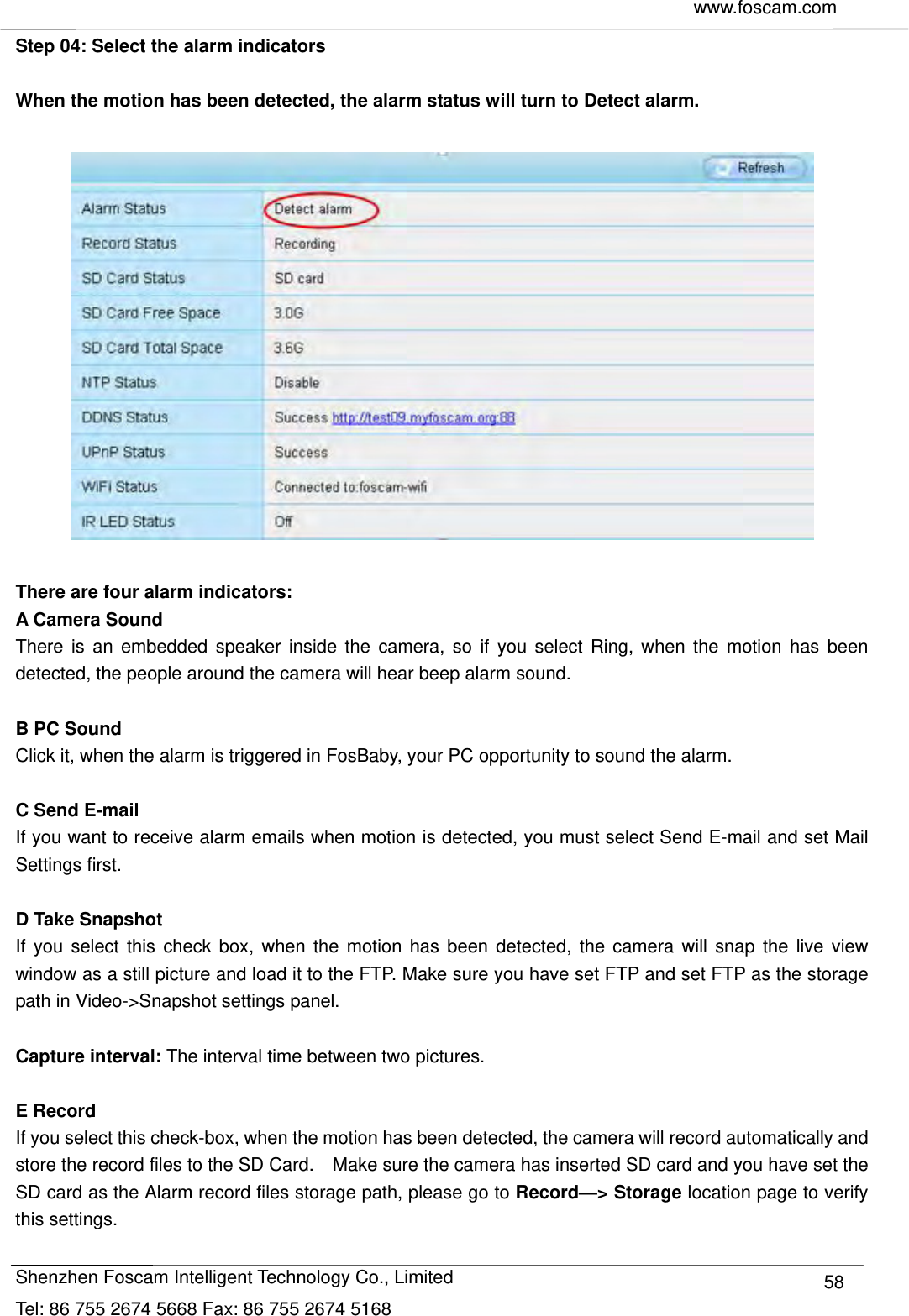     www.foscam.com              Shenzhen Foscam Intelligent Technology Co., Limited Tel: 86 755 2674 5668 Fax: 86 755 2674 5168  58Step 04: Select the alarm indicators  When the motion has been detected, the alarm status will turn to Detect alarm.      There are four alarm indicators: A Camera Sound There is an embedded speaker inside the camera, so if you select Ring, when the motion has been detected, the people around the camera will hear beep alarm sound.  B PC Sound Click it, when the alarm is triggered in FosBaby, your PC opportunity to sound the alarm.  C Send E-mail If you want to receive alarm emails when motion is detected, you must select Send E-mail and set Mail Settings first.    D Take Snapshot If you select this check box, when the motion has been detected, the camera will snap the live view window as a still picture and load it to the FTP. Make sure you have set FTP and set FTP as the storage path in Video->Snapshot settings panel.  Capture interval: The interval time between two pictures.  E Record If you select this check-box, when the motion has been detected, the camera will record automatically and store the record files to the SD Card.    Make sure the camera has inserted SD card and you have set the SD card as the Alarm record files storage path, please go to Record&mdash;> Storage location page to verify this settings. 
