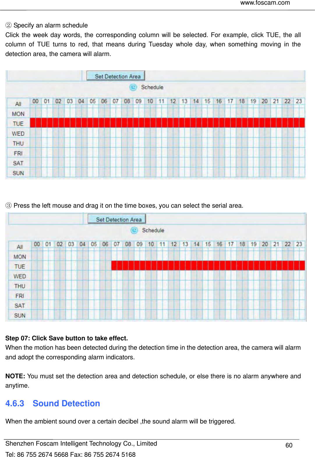     www.foscam.com              Shenzhen Foscam Intelligent Technology Co., Limited Tel: 86 755 2674 5668 Fax: 86 755 2674 5168  60  Specify an alarm schedule Click the week day words, the corresponding column will be selected. For example, click TUE, the all column of TUE turns to red, that means during Tuesday whole day, when something moving in the detection area, the camera will alarm.      Press the left mouse and drag it on the time boxes, you can select the serial area.   Step 07: Click Save button to take effect. When the motion has been detected during the detection time in the detection area, the camera will alarm and adopt the corresponding alarm indicators.  NOTE: You must set the detection area and detection schedule, or else there is no alarm anywhere and anytime. 4.6.3  Sound Detection When the ambient sound over a certain decibel ,the sound alarm will be triggered.  