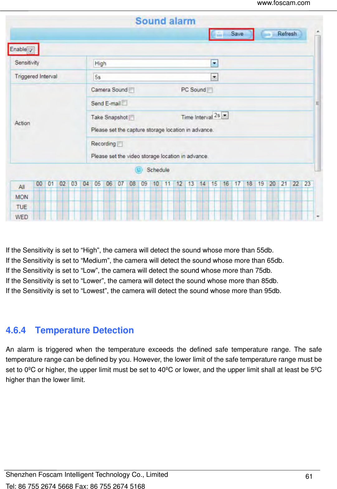     www.foscam.com              Shenzhen Foscam Intelligent Technology Co., Limited Tel: 86 755 2674 5668 Fax: 86 755 2674 5168  61   If the Sensitivity is set to &ldquo;High&rdquo;, the camera will detect the sound whose more than 55db. If the Sensitivity is set to &ldquo;Medium&rdquo;, the camera will detect the sound whose more than 65db. If the Sensitivity is set to &ldquo;Low&rdquo;, the camera will detect the sound whose more than 75db. If the Sensitivity is set to &ldquo;Lower&rdquo;, the camera will detect the sound whose more than 85db. If the Sensitivity is set to &ldquo;Lowest&rdquo;, the camera will detect the sound whose more than 95db.   4.6.4  Temperature Detection An alarm is triggered when the temperature exceeds the defined safe temperature range. The safe temperature range can be defined by you. However, the lower limit of the safe temperature range must be set to 0&ordm;C or higher, the upper limit must be set to 40&ordm;C or lower, and the upper limit shall at least be 5&ordm;C higher than the lower limit.   