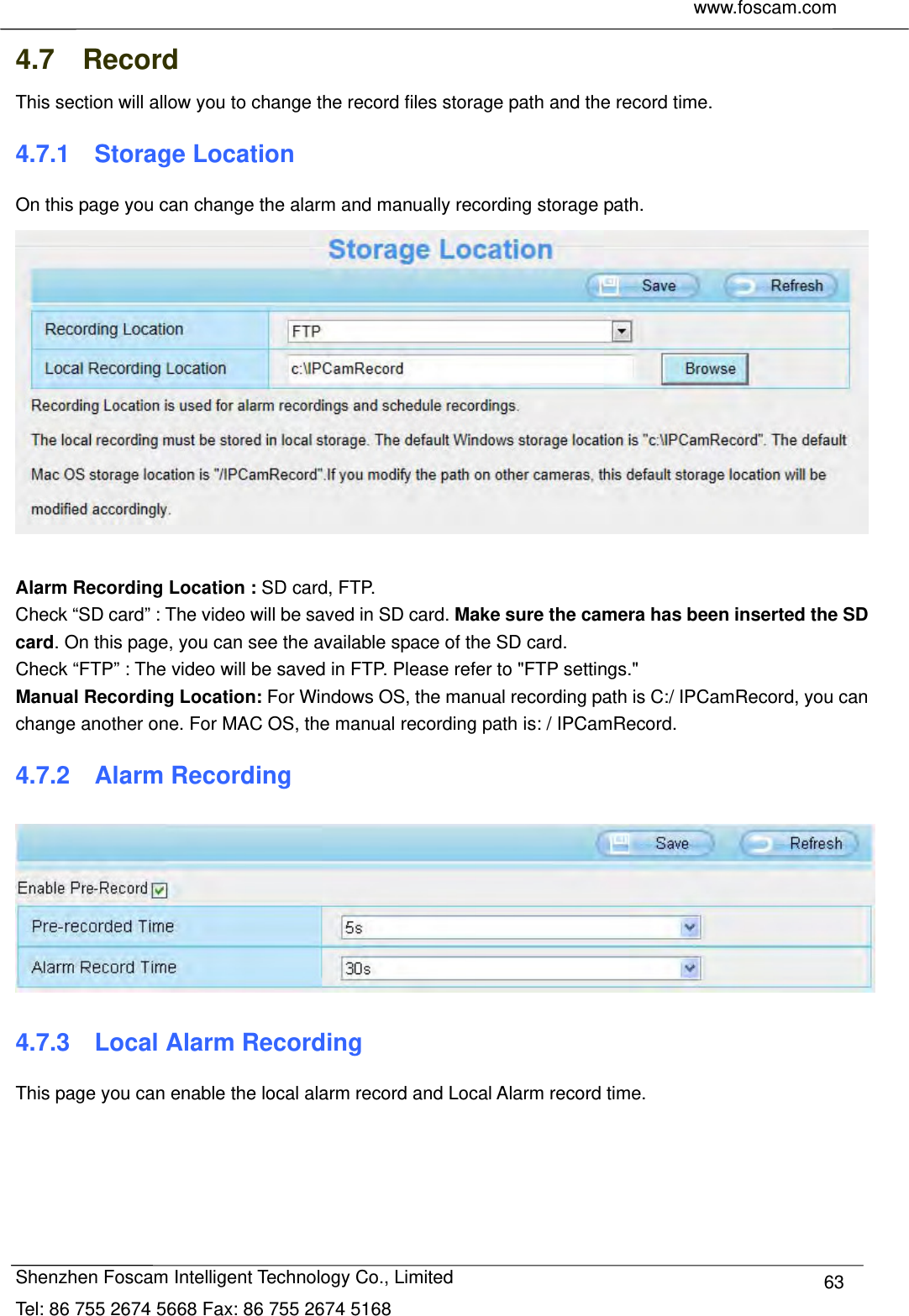     www.foscam.com              Shenzhen Foscam Intelligent Technology Co., Limited Tel: 86 755 2674 5668 Fax: 86 755 2674 5168  634.7  Record This section will allow you to change the record files storage path and the record time. 4.7.1  Storage Location On this page you can change the alarm and manually recording storage path.   Alarm Recording Location : SD card, FTP.   Check &ldquo;SD card&rdquo; : The video will be saved in SD card. Make sure the camera has been inserted the SD card. On this page, you can see the available space of the SD card. Check &ldquo;FTP&rdquo; : The video will be saved in FTP. Please refer to "FTP settings."   Manual Recording Location: For Windows OS, the manual recording path is C:/ IPCamRecord, you can change another one. For MAC OS, the manual recording path is: / IPCamRecord. 4.7.2  Alarm Recording  4.7.3  Local Alarm Recording This page you can enable the local alarm record and Local Alarm record time.  