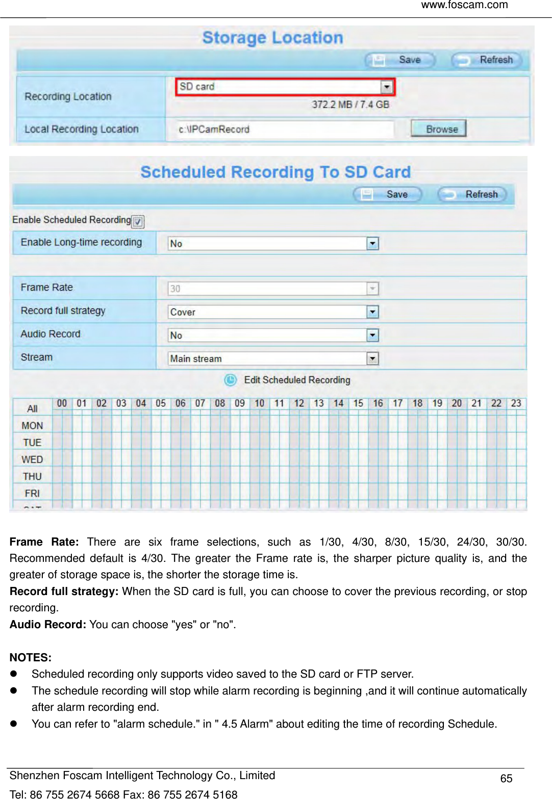     www.foscam.com              Shenzhen Foscam Intelligent Technology Co., Limited Tel: 86 755 2674 5668 Fax: 86 755 2674 5168  65   Frame Rate: There are six frame selections, such as 1/30, 4/30, 8/30, 15/30, 24/30, 30/30. Recommended default is 4/30. The greater the Frame rate is, the sharper picture quality is, and the greater of storage space is, the shorter the storage time is. Record full strategy: When the SD card is full, you can choose to cover the previous recording, or stop recording. Audio Record: You can choose "yes" or "no".  NOTES:   Scheduled recording only supports video saved to the SD card or FTP server.   The schedule recording will stop while alarm recording is beginning ,and it will continue automatically after alarm recording end.   You can refer to "alarm schedule." in " 4.5 Alarm" about editing the time of recording Schedule.  